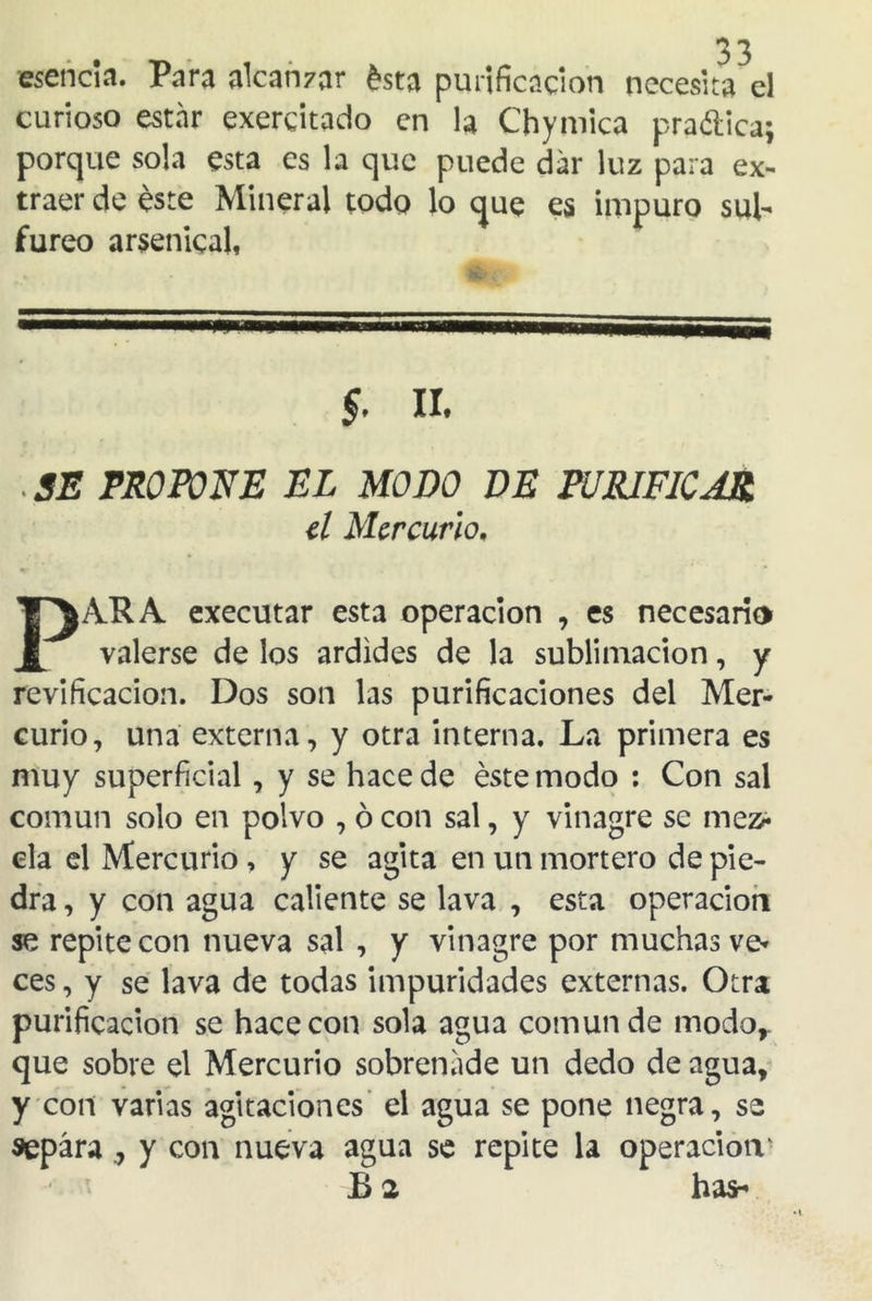 esencia. Para alcanzar ésta purificación necesita el curioso estar exerdtado en la Chymica pra&ica; porque sola esta es la que puede dar luz para ex- traer de éste Mineral todo lo que es impuro sul- fúreo arsénica!, II. SE PROPONE EL MODO DE PURIFICAR el Mercurio. PARA executar esta operación , es necesario valerse de los ardides de la sublimación, y revificacion. Dos son las purificaciones del Mer- curio, una externa, y otra interna. La primera es muy superficial, y se hace de éste modo : Con sal común solo en polvo , ó con sal, y vinagre se mez- cla el Mercurio , y se agita en un mortero de pie- dra , y con agua caliente se lava , esta operación se repite con nueva sal , y vinagre por muchas ve- ces , y se lava de todas impuridades externas. Otra purificación se hace con sola agua común de modo,, que sobre el Mercurio sobrenade un dedo de agua, y cotí varias agitaciones el agua se pone negra, se separay con nueva agua se repite la operación' B 2 has-