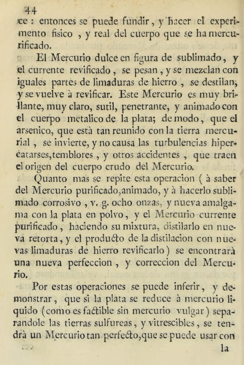 44 ce : entonces se puede fundir, y hacer el experi- mento fisico , y real del cuerpo que se hamercu- rificado. El Mercurio dulce en figura de sublimado, y el cúrrente revificado , se pesan , y se mezclan con iguales partes de limaduras de hierro , se destilan, y se vuelve a revificar. Este Mercurio es muy bri- llante, muy claro, sutil, penetrante, y animado con el cuerpo metálico de la plata; de modo, que el arsénico, que esta tan reunido con la tierra mercu- rial , se invierte, y no causa las turbulencias hiper* catarses,temblores , y otros accidentes , que traen el origen del cuerpo crudo del Mercurio. Quanto mas se repite esta operación ( a saber del Mercurio purificado,animado, y a hacerlo subli- mado corrosivo , v. g. ocho onzas, y nueva amalga- ma con la plata en polvo, y el Mercurio cúrrente purificado , haciendo su mixtura, distilarlo en nue- va retorta, y el produño de ladistilacion con nue- vas limaduras de hierro revificarlo) se encontrará una nueva perfección , y corrección del Mercu- rio, Por estas operaciones se puede inferir, y de- monstrar , que si la plata se reduce á mercurio li- quido (como es faftible sin mercurio vulgar) sepa- rándole las tierras sulfúreas, y vitrescibles, se ten- drá un Mercurio tan perfe&o,que se puede usar con • j la