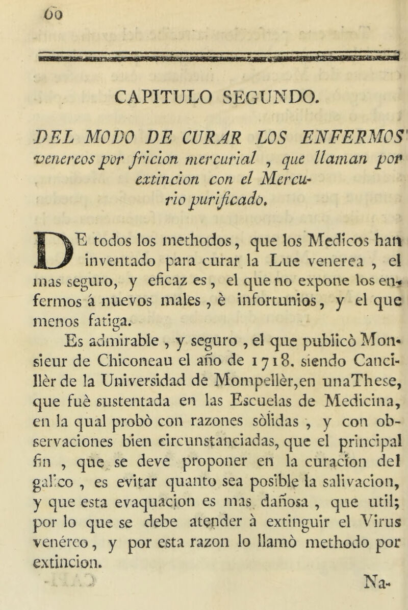 CAPITULO SEGUNDO. DEL MODO DE CURAR LOS ENFERMOS' venéreos por frlcion mercurial , que llaman pop extinción con el Mercu- rio purificado♦ DE todos los methodos, que los Médicos han inventado para curar la Lúe venerea , el mas seguro, y eficaz es, el que no expone los en* fermos á nuevos males, é infortunios, y el que menos fatiga. Es admirable , y seguro , el que publicó Mon* sieur de Chiconeau el año de 1718. siendo Canci- ller de la Universidad de Mompellér,en unaThese, que fue sustentada en las Escuelas de Medicina, en la qual probó con razones sólidas , y con ob- servaciones bien circunstanciadas, que el principal fin , que se deve proponer en la curación del gafico , es evitar quanto sea posible la salivación, y que esta evaquacion es mas dañosa , que útil; por lo que se debe atender á extinguir el Virus venéreo, y por esta razón lo llamó methodo por extinción. Na-