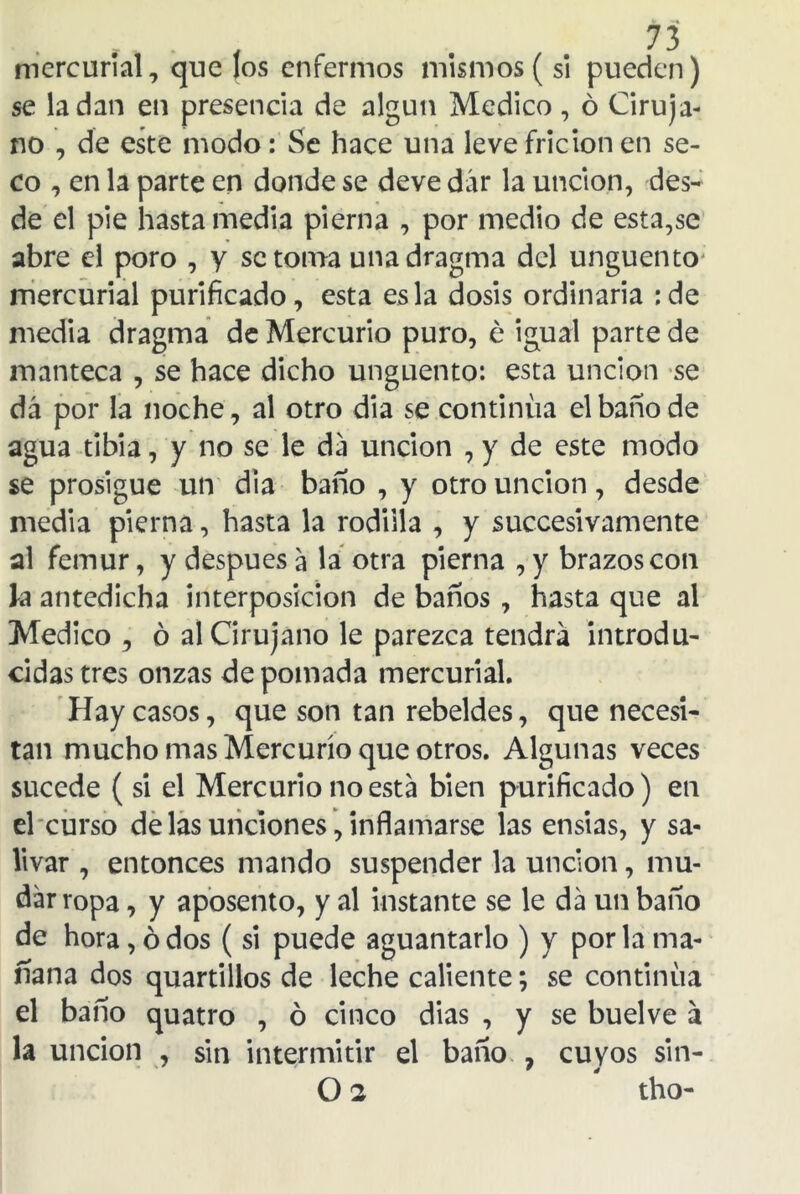 mercurial, que los enfermos mismos (si pueden) se la dan en presencia de algún Medico, ó Ciruja- no , de este modo: Se hace una leve fricion en se- co , en la parte en donde se deve dar la unción, des- de el pie hasta media pierna , por medio de esta,se abre el poro , y se toma unadragma del ungüento mercurial purificado, esta es la dosis ordinaria :de media dragma de Mercurio puro, é igual parte de manteca , se hace dicho ungüento: esta unción se dá por la noche, al otro dia se continua el baño de agua tibia, y no se le da unción , y de este modo se prosigue un dia baño , y otro unción, desde media pierna, hasta la rodilla , y succesivamente al fémur, y después a la otra pierna , y brazos con k antedicha interposición de baños , hasta que al Medico , ó al Cirujano le parezca tendrá introdu- cidas tres onzas de pomada mercurial. Hay casos, que son tan rebeldes, que necesi- tan mucho mas Mercurio que otros. Algunas veces sucede (si el Mercurio no está bien purificado) en el curso de las unciones, inflamarse las ensias, y sa- livar , entonces mando suspender la unción, mu- dar ropa , y aposento, y al instante se le dá un baño de hora, ó dos (si puede aguantarlo ) y por la ma- ñana dos quartillos de leche caliente; se continua el baño quatro , ó cinco dias , y se buelve á la unción , sin intermitir el baño 7 cuyos sin- O 2 tho-