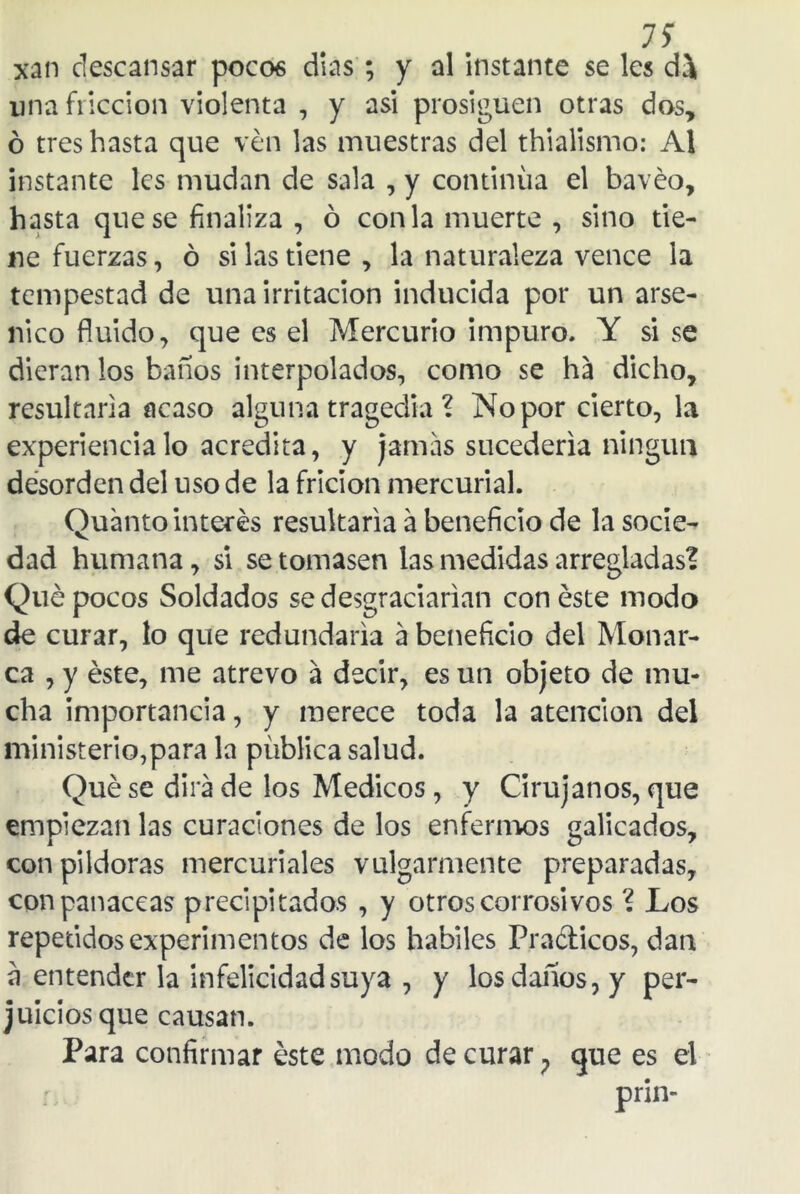 xan descansar pocos dias ; y al instante se les di una fricción violenta , y asi prosiguen otras dos, ó tres hasta que ven las muestras del thialismo: Al instante les mudan de sala , y continua el bavéo, hasta que se finaliza , ó con la muerte , sino tie- ne fuerzas, ó si las tiene , la naturaleza vence la tempestad de una irritación inducida por un arsé- nico fluido, que es el Mercurio impuro. Y si se dieran los baños interpolados, como se ha dicho, resultarla acaso alguna tragedia ? No por cierto, la experiencia lo acredita, y jamas sucedería ningún desorden del uso de la fricion mercurial. Cuanto interés resultaría á beneficio de la socie- dad humana, si se tomasen las medidas arregladas? Qué pocos Soldados se desgraciarían con éste modo de curar, lo que redundaría a beneficio del Monar- ca , y éste, me atrevo á decir, es un objeto de mu- cha importancia, y merece toda la atención del ministerio,para la publica salud. Qué se dirá de los Médicos, y Cirujanos, que empiezan las curaciones de los enfermos galicados, con pildoras mercuriales vulgarmente preparadas, con panaceas precipitados , y otros corrosivos ? Los repetidos experimentos de los hábiles Prácticos, dan a entender la infelicidad suya , y los daños, y per- juicios que causan. Para confirmar éste modo de curar, que es el prin-