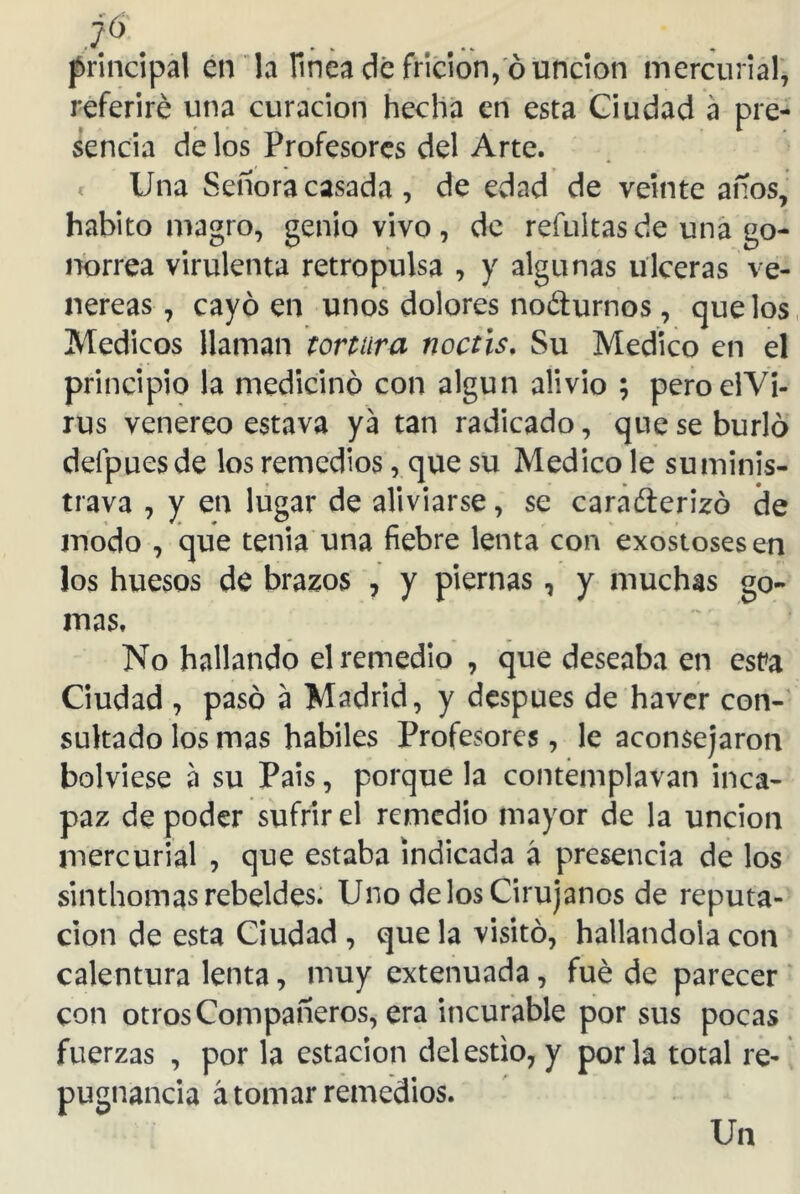 t6. principal en la linea de fricion, ó unción mercurial, referiré una curación hecha en esta Ciudad a pre- sencia de los Profesores del Arte. Una Señora casada , de edad de veinte años, habito magro, genio vivo , de refuitas de una go- norrea virulenta retropulsa , y algunas ulceras ve- néreas , cayo en unos dolores nocturnos, que los Médicos llaman tortura noctis. Su Medico en el principio la medicino con algún alivio ; peroelYi- rus venereo estava ya tan radicado, que se burló deípuesde los remedios, que su Medico le suminis- trava , y en lugar de aliviarse, se caracterizó de modo , que tenia una fiebre lenta con exostosesen los huesos de brazos , y piernas, y muchas go- mas. No hallando el remedio , que deseaba en esta Ciudad , pasó a Madrid, y después de haver con- sultado los mas hábiles Profesores, le aconsejaron bolviese a su País, porque la contemplavan inca- paz de poder sufrir el remedio mayor de la unción mercurial , que estaba indicada á presencia de los sinthomas rebeldes. Uno de los Cirujanos de reputa- ción de esta Ciudad , que la visitó, hallándola con calentura lenta, muy extenuada, fue de parecer con otros Compañeros, era incurable por sus pocas fuerzas , por la estación del estío, y por la total re- pugnancia á tomar remedios. Un