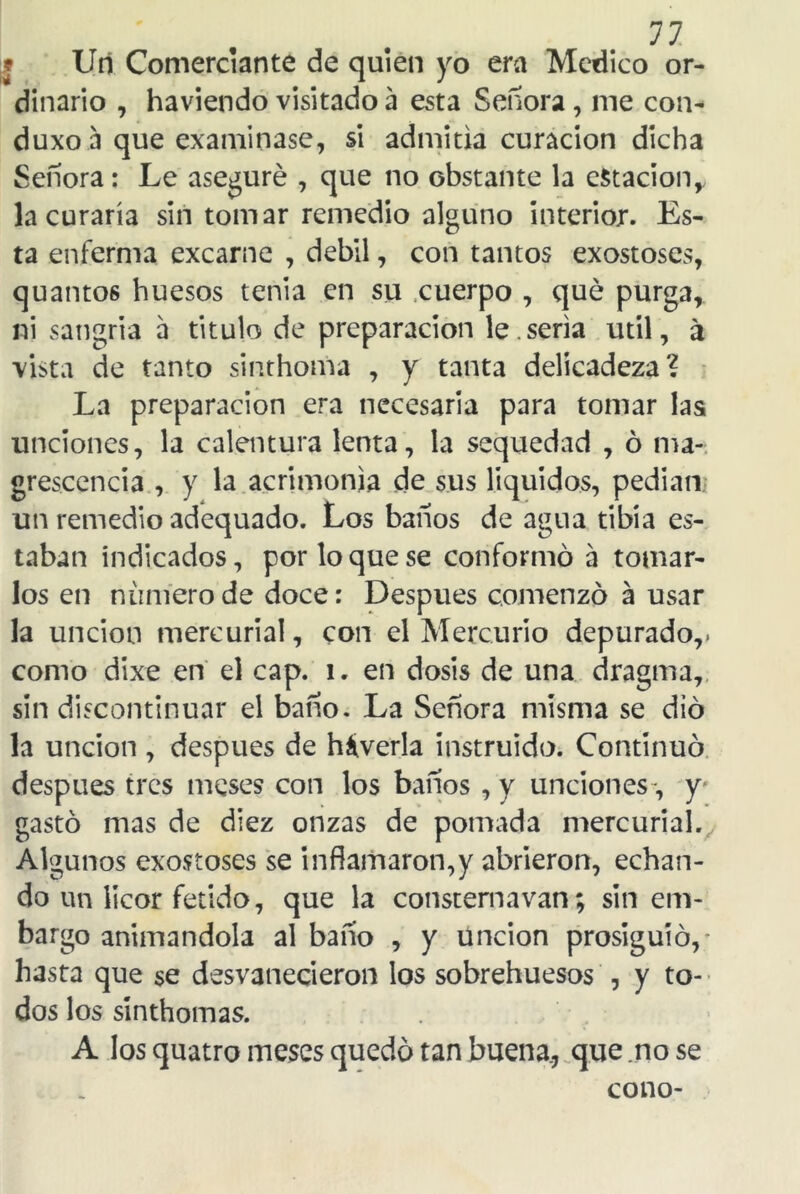 «• 11 Un Comerciante de quien yo era Medico or- dinario , haviendo visitado a esta Señora , me con- duxoa que examinase, si admitía curación dicha Señora: Le aseguré , que no obstante la estación, la curaría sin tomar remedio alguno interior. Es- ta enferma excarne , débil, con tantos exostoses, quanto6 huesos tenia en su cuerpo , qué purga, ni sangría a titulo de preparación le.seria útil, á vista de tanto sinthoma , y tanta delicadeza? La preparación era necesaria para tomar las unciones, la calentura lenta, la sequedad , ó ma- grescencia , y la acrimonia de sus líquidos, pedian un remedio adequado. Los baños de agua tibia es- taban indicados, por lo que se conformó a tomar- los en numero de doce: Después comenzó á usar la unción mercurial, con el Mercurio depurado,, como dixe en el cap. i. en dosis de una dragma, sin discontinuar el baño. La Señora misma se dio la unción , después de háverla instruido. Continuó después tres meses con los baños , y unciones -, y gastó mas de diez onzas de pomada mercurial. Algunos exostoses se inflamaron,y abrieron, echan- do un licor fétido, que la consternavan; sin em- bargo animándola al baño , y unción prosiguió,- hasta que se desvanecieron los sobrehuesos , y to- dos los sinthomas. A los quatro meses quedó tan buena., que no se cono-