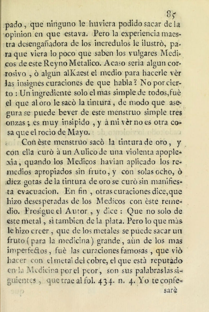 8? pado, que ninguno le huviera podido sacar déla opinión en que estava. Pero la experiencia maes- tra desengañadora de los incrédulos le ilustró, pa- ra que viera lo poco que saben los vulgares Médi- cos de este Reyno Metálico. Acaso seria algún cor- rosivo , ó algún alKaestel medio para hacerle ver las insignes curaciones de que habla? No por cier- to : Un ingrediente solo el mas simple de todos,fue el que aloro le sacó la tintura , de modo que ase- gura se puede bever de este menstruo simple tres onzas; es muy insi pido , y á mi ver no es otra co- sa que el rocio de Mayo. Con éste menstruo sacó la tintura de oro, y con ella curó a un Aulico Je una violenta apople- xia, quando los Médicos havian aplicado los re- medios apropiados sin fruto, y con solas ocho, ó diez gotas déla tintura de oro se curó sin manifies- ta evacuación. En fin , otras curaciones dice,que hizo desesperadas de los Médicos con éste reme- dio. Prosigue el Amor , y dice : Que no solo de este metal, si también de la plata. Pero lo que mas le hizo creer , que de los metales se puede sacar un fruto (para la medicina) grande, aun de los mas imperfetos, fué las curaciones famosas, que vio hacer con d metal del cobre, el que esta reputado en la Medicina por el peor, son sus palabras las si- guientes , que trae al fol. 434. n. 4. Yo te confe- saré