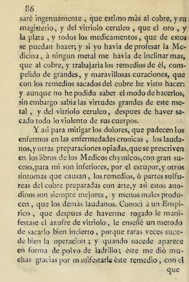 saré ingenuamente , que estimo mas al cobre, y su magisterio, y del vitriolo cerúleo , que el oro , y la plata , y todos los medicamentos, que de estos se puedan hazer; y si yo havia de profesar la Me- dicina, a ningún metal me havia de inclinar mas, que al cobre, y trabajaría los remedios de él, com- peüdo de grandes, y maravillosas curaciones, que con los remedios sacados del cobre he visto hacer: y aunque no he podido saber el modo de hacerlos, sin embargo sabía las virtudes grandes de este me- tal , y del vitriolo cerúleo, después de haver sa- cado todo lo violento de sus cuerpos. Y asi para mitigarlos dolores, que padecen los enfermos en las enfermedades crónicas , los laúda- nos^ otras preparaciones opiadas,que se prescriven en los libros délos Médicos chymicos,con gran su- ceso,para mi son inferiores, por el estupor,y otros sintomas que causan, los remedios, ó partes sulfú- reas del cobre preparadas con arte,y asi estos ano- dinosson siempre mejores, y menos males produ- cen , que los demás laúdanos. Conocí á un Empí- rico , que después de haverme rogado le mani- festase el azufre de vitriolo , le ensené un método de sacarlo bien incierto , porque raras veces suce- de bien la operación ; y quando sucede aparece en forma de polvo de ladrillo; éste me dio mu- chas gracias por manifestarla éste remedio, con el que