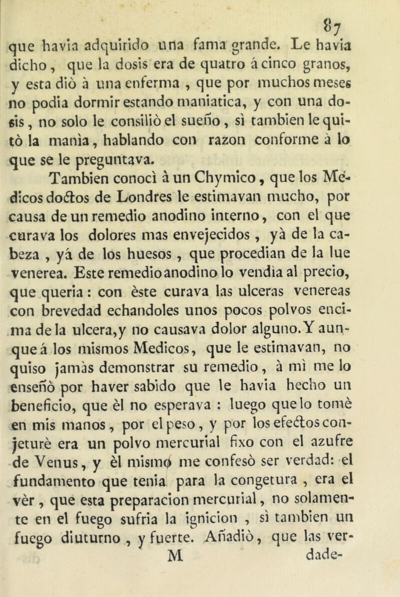 «7 que havia adquirido una fama grande. Le havia dicho, que la dosis era de quatro ácinco granos, y esta dio á una enferma , que por muchos meses no podía dormir estando maniática, y con una do- sis , no solo le consilió el sueno , si también le qui- tó la manía, hablando con razón conforme á lo que se le preguntava. También conocí á un Chymico, que los Mé- dicos dodlos de Londres le estimavan mucho, por causa de un remedio anodino interno, con el que cura va los dolores mas envejecidos, ya de la ca- beza , yá de los huesos, que procedían de la lúe venerea. Este remedio anodino lo vendía al precio, que quería: con éste curava las ulceras venereas con brevedad echándoles unos pocos polvos enci- ma déla ulcera,y no causava dolor alguno.Y aun- que á los mismos Médicos, que le estimavan, no quiso jamas demonstrar su remedio, á mi me lo ensenó por haver sabido que le havia hecho un beneficio, que él no esperava : luego que lo tomé en mis manos, por el peso, y por los efeélos con- jeturé era un polvo mercurial fixo con el azufre de Venus, y él mismo me confesó ser verdad: el fundamento que tenia para la congetura , era el vér , que esta preparación mercurial, no solamen- te en el fuego sufría la ignición , si también un fuego diuturno , y fuerte. Anadio, que las ver- M dade-