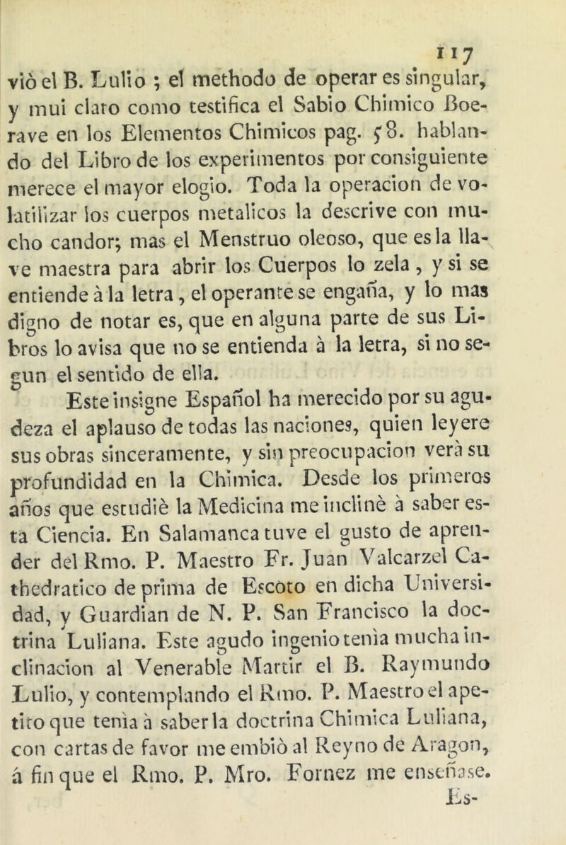 1 x7 vio el B. Lulio ; el methodo de operar es singular, y mui claro como testifica el Sabio Chimico Boe- rave en los Elementos Chimicos pag. j8. hablan- do del Libro de los experimentos por consiguiente merece el mayor elogio. Toda la operación de vo- latilizar ios cuerpos metálicos la descrive con mu- cho candor; mas el Menstruo oleoso, que es la lla- ve maestra para abrir los Cuerpos lócela , y si se entiende á la letra, el operante se engalla, y lo mas digno de notar es, que en alguna parte de sus Li- bros lo avisa que no se entienda á la letra, si no se- gún el sentido de ella. Este insigne Español ha merecido por su agu- deza el aplauso de todas las naciones, quien ley ere sus obras sinceramente, y sin preocupación vera su profundidad en la Chimica. Desde los primeros anos que estudié la Medicina me incliné a saber es- ta Ciencia. En Salamanca tuve el gusto de apren- der del Rmo. P. Maestro Fr. Juan Valcarzel Ca- thedratico deprima de Escoto en dicha Universi- dad, y Guardian de N. P. San Francisco la doc- trina Luliana. Este agudo ingenio tenia mucha in- clinación al Venerable Mártir el B. Raymundo Lulio, y contemplando el Rmo. P. Maestro el ape- titoque tenia ñ saberla doctrina Chimica Luliana, con cartas de favor me embió al Reyno de Aragón, á finque el Rmo. P. Mro. Fornez me enseñase.