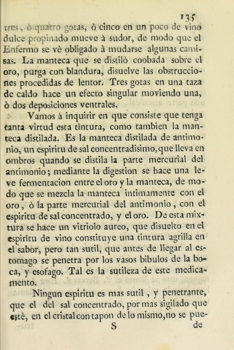 *3? tres, ó quntro gotas, ó cinco en un poco de vino dulce propinado mueve á sudor, de modo que el Enfermo se ve obligado á mudarse algunas cami- sas. La manteca que se distilo coobada sobre el oro, purga con blandura, disuelve las obstruccio- nes procedidas de lentor. Tres gotas en una taza de caldo hace un efecto singular moviendo una, ó dos deposiciones ventrales. Vamos á inquirir en que consiste que tenga tanta virtud esta tintura, como también la man- teca distilada. Es la manteca distilada de antimo- nio, un espiritu de sal concentradísimo,que lleva en ombros quando se distila la parte mercurial del antimonio; mediante la digestión se hace una le- ve fermentación entre el oro y la manteca, de mo- do que se mezcla la manteca intimamente con el oro, ó la parte mercurial del antimonio, con el espiritu de sal concentrado, y el oro. De esta mix- tura se hace un vitriolo áureo, que disuelto en el espíritu de vino constituye una tintura agrilla en el sabor, pero tan sutil, que antes de llegar al es- tomago se penetra por los vasos bibulos de la bo- ca, y esófago. Tal es la sutileza de este medica- mento. Ningún espiritu es mas sutil , y penetrante, que el del sal concentrado, por mas sigilado que «sté, en el cristal con tapón délo mismo,no se pue- S de