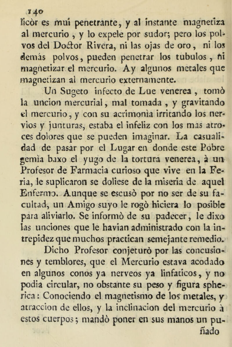 licor es muí penetrante, y al instante magnetiza al mercurio , y lo expele por sudor; pero los pol- vos del Doétor Rivera, ni las ojas de oro, ni los demás polvos, pueden penetrar los tubulos, t\\ magnetizar el mercurio. Ay algunos metales que magnetizan al mercurio externamente. Un Sugeto infecto de Lúe venerea , tomó la unción mercurial, mal tomada , y gravitando el mercurio, y con su acrimonia irritando los ner- vios y junturas, estaba el infeliz con los mas atro- ces dolores que se pueden imaginar. La casuali- dad de pasar por el Lugar en donde este Pobre gemía baxo el yugo de la tortura venerea, á un Profesor de Farmacia curioso que vive en la Fe- ria, le suplicaron se doliese de la miseria de aquel Enfermo. Aunque se escusó por no ser de su fa- cultad, un Amigo suyo le rogó hiciera lo posible para aliviarlo. Se informó de su padecer, le dixo las unciones que le havian administrado con la in- trepidez que muchos practican semejante remedio. Dicho Profesor conjeturó por las concusio- nes y temblores, que el Mercurio estava acodado en algunos conos ya nérveos ya linfáticos, y no podia circular, no obstante su peso y figura sphe- rica: Conociendo el magnetismo de los' metales, y atracción de ellos, y la inclinación del mercurio á estos cuerpos; mandó poner en sus manos un pu- ñado