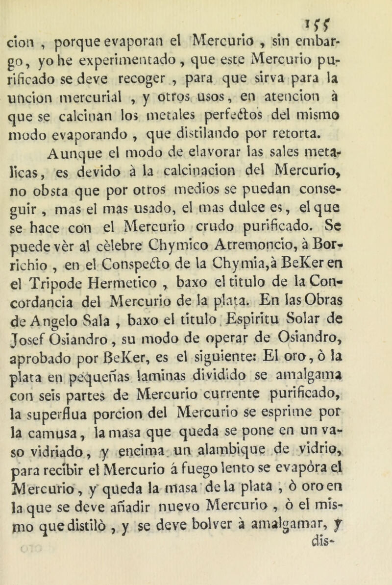 *{f don , porque evaporan el Mercurio , sin embar- go, yo he experimentado, que este Mercurio pu- rificado se deve recoger , para que sirva para la unción mercurial , y otros usos, en atención á que se calcinan los metales per fe ¿los del mismo modo evaporando , que distilando por retorta. Aunque el modo de elavorar las sales metá- licas, es devido á la calcinación del Mercurio, no obsta que por otros medios se puedan conse- guir , mas el mas usado, el mas dulce es, el que se hace con el Mercurio crudo purificado. Se puede ver a\ célebre Chymico Atremoncio, a Bor- richio , en el Conspedo de la Chymia,a BeKer en el Trípode Hermético , baxo el titulo de la Con- cordancia del Mercurio de la plata. En las Obras de Angelo Sala , baxo el titulo Espíritu Solar de Josef Üsiandro, su modo de operar de Osiandro, aprobado por BeKer, es el siguiente: El oro, ó la plata en pequeñas laminas dividido se amalgama con seis partes de Mercurio cúrrente purificado, la superflua porción del Mercurio se esprime por la camusa, la masa que queda se pone en un va- so vidriado, y encima un alambique de vidrio, para recibir el Mercurio á fuego lento se evapora el Mercurio, y queda la masa déla plata , ó oroen la que se deve añadir nuevo Mercurio , ó el mis- mo que distilo , y se deve bolver á amalgamar, f