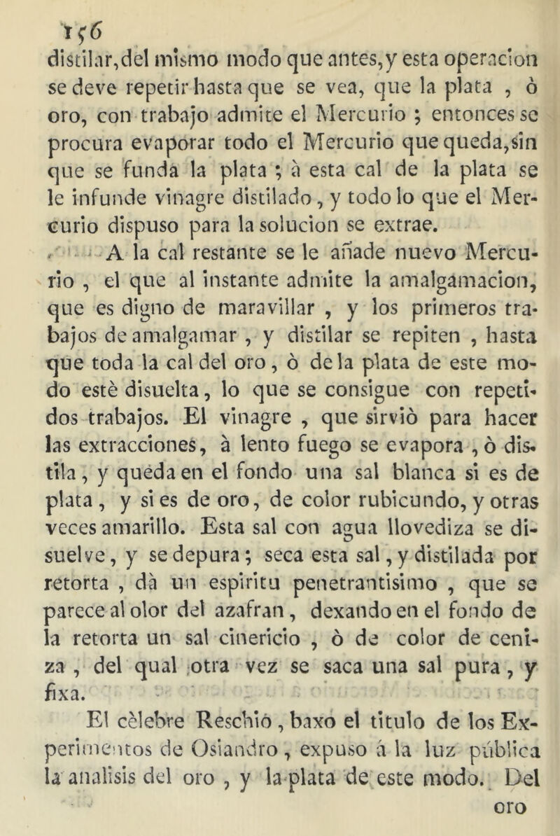 n6 distilar,del mismo modo que antes,y esta operación se deve repetir hasta que se vea, que la plata , ó oro, con trabajo admite el Mercurio ; entonces se procura evaporar todo el Mercurio que queda,sin que se funda la plata ; a esta cal de la plata se le infunde vinagre distilado, y todo lo que el Mer- curio dispuso para la solución se extrae, v A la cal restante se le añade nuevo Mercu- rio , el que al instante admite la amalgamación, que es digno de maravillar , y los primeros tra- bajos de amalgamar , y distilar se repiten , hasta que toda la cal del oro, ó déla plata de este mo- do esté disuelta, lo que se consigue con repeti- dos trabajos. El vinagre , que sirvió para hacer las extracciones, a lento fuego se evapora , ó dis- tila , y queda en el fondo una sal blanca si es de plata , y si es de oro, de color rubicundo, y otras veces amarillo. Esta sal con a^ua llovediza se di- suelve, y se depura; seca esta sal , y distilada por retorta , da un espíritu penetrantísimo , que se parece al olor del azafran, dexando en el fondo de la retorta un sal cinericio , ó de color de ceni- za , del qual otra vez se saca una sal pura, y fixa. El célebre Reschio , baxo el titulo de los Ex- perimentos de Osiandro, expuso á la luz pública la análisis del oro , y la plata de este modo. Del oro