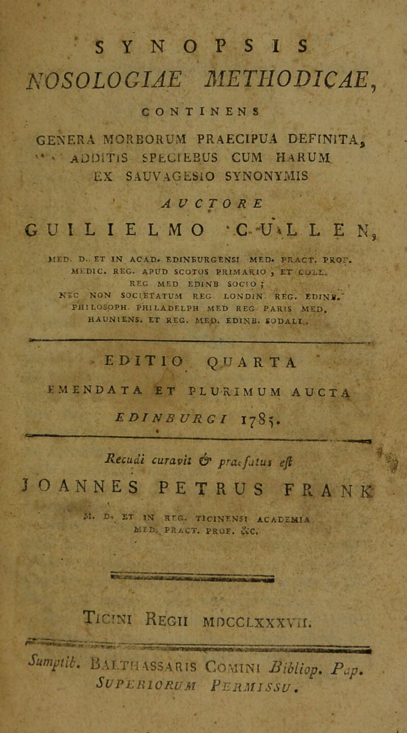 SYNOPSIS NOSOLOGIAE METHODICAE, CONTINENS GENERA MORBORUM PRAECIPUA DEFINITA* '* ADDlTiS SPECI EBUS CUM HaRUM. EX SAUVAGESIO SYNONYMIS A V C T 0 R E ♦ GUILIELMO ‘ C>u\l L E N, MED. D.. ET IN ACAD. EDINEURGENSI MED. PRACT. PRO. MEDIC. REG. APUD SCOTOS PRIMARIO , ET COLL. REG MED EDINB SOCIO; NTC NON SOCIETATUM REG LONDIN REG. EDINB.' PJI1LOSOPH. PH1LADELPH MED REG PARIS MED. HAUN1ENS. ET REG. MEp. EDINB. SODALI . EDITIO QU ARTA AMENDATA ET PLURIMUM AUCTA EDI NBURG I 1785. Recudi curavi: & praefatus eji 'pjf j o ANNES PETRUS F R A N K • M. D. ET IN REG. TICINENSI ACADEMIA MED. PRACT. PRUF. tCC. Ticini Regii mdcclxxxvii. Sumptik. Bai.tm assaris Comi ni Bibliop. Pap.