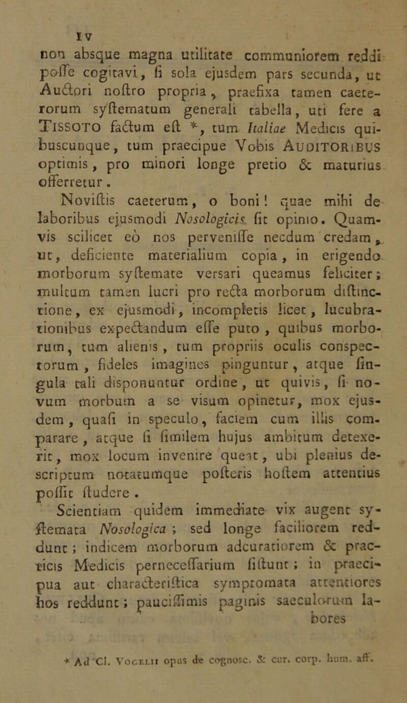 non absque magna utilitate communiorem reddi pofle cogitavi, fi sola ejusdem pars secunda, ut Auctori noltro propria, praefixa tamen caete- rorum syftematum generali tabella, uti fere a Tissoto faitum eft *, tum Italiae Medicis qui- buscunque, tum praecipue Vobis Auditoribus optimis, pro minori longe pretio <5c maturius offerretur. Novillis caeterum, o boni! quae mihi de laboribus ejusmodi Nosologicis. fit opinio. Quam- vis scilicet eo nos pervemffe necdum credam, ut, deficiente materialium copia, in erigendo morborum syftemate versari queamus feliciter; multum tamen lucri pro re£ta morborum diftinc- tione, ex ejusmodi, incompletis licet, lucubra- tionibus expeftandum effe puto , quibus morbo- rum, tum alienis, tum propriis oculis conspec- torum , fideles imagines pinguntur, atque fin- gula tali disponuntur ordine, ut quivis, fi no- vum morbum a se visum opinetur, mox ejus- dem, quafi in speculo, faciem cum illis com- parare , atque fi fimilem hujus ambitum detexe- rit, mox locum invenire queat, ubi plenius de- scriptum notatumque polleris holtem attentius polfic lludere . Scientiam quidem immediate vix augent sy- flemata Nosologica ; sed longe faciliorem red- dunt ; indicem morborum adcuratiorem & prac- ticis Medicis pernecelfarium fiflunt ; in praeci- pua aut charaderiltica symptomata attentiores hos reddunt; paucifiimis paginis sacculorum la- bores * AJ CI. Vogklii opus <le cognosc. 5: cur. corp. hura. aft.