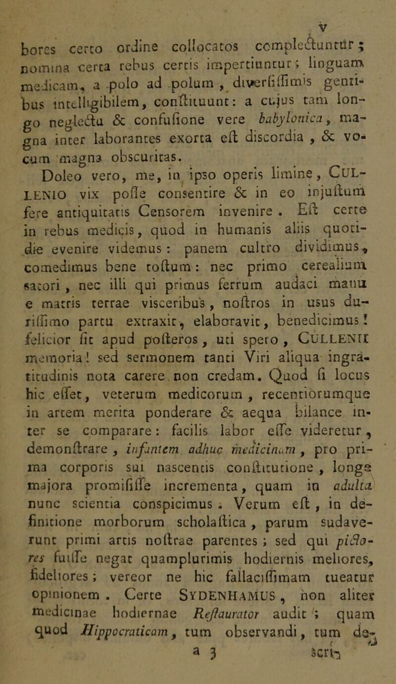 I borcs certo ordine collocatos ccmple&unttir; nomina certa rebus certis impertiuntur; linguam medicam, a polo ad polum , diverfi(Fimis gemi- 'bus mtt-11'gibilem, conftituunt: a cujus tam lon- go negledu & confufione vere babylonica, ma- gna inter laborantes exorta eft discordia , <3c vo- cum magna obscuritas. Doleo vero, me, in ipso operis limine, CUL- LENIO vix pofle consentire & in eo injuftum fere antiquitatis Censorem invenire . Eli certe in rebus medicis, quod in humanis aliis quoti- die evenire videmus : panem cultro dividimus, comedimus bene coftum: nec primo cerealium, satori , nec illi qui primus ferrum audaci manu e matris terrae visceribus, noftros in usus du- rilfimo partu extraxit, elaboravit, benedicimus! felicior fit apud pofteros, uti spero , CULLENII memoria! sed sermonem tanti Viri aliqua ingra- titudinis nota carere non credam. Quod fi locus hic edet, veterum medicorum, recentiorumque in artem merita ponderare & aequa bilance in- ter se comparare: facilis labor ede videretur, demonftrare , infantem adhuc medicinam , pro pri- ma corporis sui nascentis conftitutione , longa majora promififie incrementa, quam in adulta. nunc scientia conspicimus . Verum eft , in de- finitione morborum scholaftica , parum sudave- runt primi artis noltrae parentes ; sed qui pidlo- res fuide negat quamplurimis hodiernis meliores, fideliores; vereor ne hic fallaciflimam tueatur opinionem . Certe SYDENHAMUS , hon aliter medicinae hodiernae Re/iaurator audit ; quam quod Hipnocraticam, tum observandi, cum de- { rj a 3 Scri-i