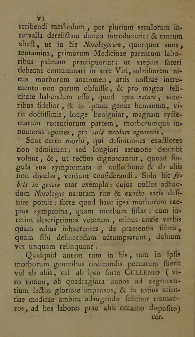 scribendi methodum , per plurium seculorum in- tervalla derelidhm denuo introduxerit: 8c tantuna abefl, ut in his Nosologorum t quotquot sunt, tentamina, primorum Medicinae parentum labo- ribus palmam praeripuerint; ut saepius fateri debeant consummati in arte Viri, subtiliorem ni- mis morborum anatomen , artis noftrae incre- mento non parum obfuiffe, & pro magna feli- citate habendum effe , quod ipsa natura , vete- ribus fidelior, & in ipsum genus humanum, vi- ris do£fiffimis, longe benignior, magnam syfte- matum recentiorum partem , morborumque in- numeras species, pro suis necdum agnoverit. Sunt certe morbi , qui definitiones exa&iores non admittunt; sed longiori sermone describi volunt, & , ut re&ius dignoscantur, quoad fin- gula sua symptomata in colle&ione & ab aliis non divulsa , veniunt confiderandi . Solo hic fe- bris in genere utar exemplo: cujus nullus adhuc- dum Nosologus naturam rite & exa&e satis defi- nire potuit: forte quod haec ipsa morborum sae- pius symptoma, quam morbum fiflat ; cum in- terim descriptiones veterum , minus anxie verbis quam rebus inhaerentes, de praesentia febris, quam fibi delineandam adsumpserunt, dubium Vix unquam relinquant. Quidquid autem tum in his , tum in ipfis morborum generibus ordinandis peccatum fuerit vel ab aliis, vel ab ipso forte CULLENIO ( vi- ro tamen, ob quadraginta annos ad aegrotan- tium ledlos gloriose impensos, & in totius scien- tiae medicae ambitu adaugendo feliciter transac- tos, ad hos labores prae alus omnino dispofito) cer.