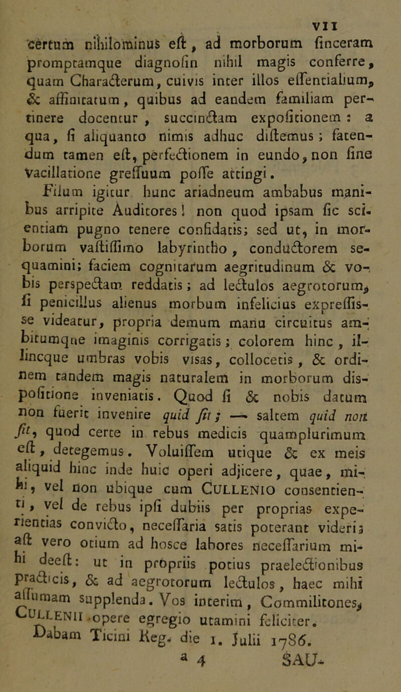certum nihilominus ed , ad morborum (inceratu prompramque diagnolin nihil magis conferre, quam Charaderum, cuivis inter illos elfentialium,, & affimtatum, quibus ad eandem familiam per- tinere docentur , succingam expolitionem : a qua, (i aliquanto nimis adhuc didemus; faten- dum tamen ed, perfedionem in eundo, non fine Vacillatione greffuum poffe attingi. Filum igitur hunc ariadneum ambabus mani- bus arripite Auditores! non quod ipsam fic sci- entiam pugno tenere confidatis; sed ut, in mor- borum vadiflimo labyrintho, condudorem se- quamini; faciem cognitarum aegritudinum & vo- bis perspedam reddatis; ad ledulos aegrotorum* ii penicillus alienus morbum infelicius expreffis- se videatur, propria demum manu circuitus am- bitumqne imaginis corrigatis; colorem hinc , il- lincque umbras vobis visas, collocetis, & ordi- nem tandem magis naturalem in morborum dis— politione inveniatis. Quod fi & nobis datum non fuerit invenire quid Jit; saltem quid noti filti quod certe in rebus medicis quamplurimum » detegemus. Voluiflem utique & ex meis aliquid hinc inde huic operi adjicere, quae, mi- hi, vel non ubique cum Cullenio consencien- q , vel de rebus ipli dubiis per proprias expe- rientias convicio, necelfaria satis poterant videris ad vero otium ad hosce labores Oecefiarium mi- hi deed: ut in propriis potius praeledionibus pra&icis, & ad aegrotorum ledulos, haec mihi aluimam supplenda. Vos interim , Commilitones* CDLLENII.opere egregio utamini feliciter. Dabam TlciD1 Keg„ die i. Julii 1786. a 4 SAU-