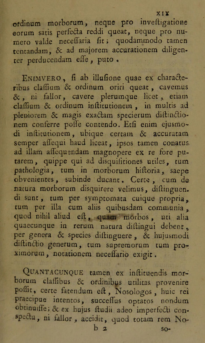 ofdinum morborum, neque pro inveftigatione eorum satis perfe&a reddi queat, neque pro nu- mero valde neceffaria fit; quodammodo tamen tentandatn, & ad majorem accurationem diligen- ter perducendam efie , puto . EnLMVERO, fi ab illufione quae ex chara&e- ribus clafiium & ordinum oriri queat, cavemus & , ni fallor, cavere plerumque licet, etiam cladium & ordinum infticutionem , in multis ad pleniorem & magis exa£tam specierum diftin&io- nem conferre polfe contendo. Etfi enim ejusmo- di inftitutionem, ubique certam & accuratam semper adequi haud liceat, ipsos tamen conatus ad illam affequendam magnopere ex re fore pu- tarem, quippe qui ad disquilitiones utiles, tum pathologia, tum in morborum hidoria, saepe obvenientes, subinde ducant. Certe , cum de natura morborum disquirere velimus, didinguen. di sunt, tum per symptomata cuique propria, tum per illa cum aliis quibusdam communia, quod nihil aliud ed, quam morbos, uti alia quaecunque in rerum natura didingui debent, per genera & species didinguere, & hujusmodi diftincbo generum, tum supremorum tum pro- ximorum , notationem neceflario exigit. Quantacunque tamen ex inftituendis mor- borum cladibus & ordinibus utilicas. provenire podic, certe fatendum ed , Nosologos , huic rei praecipue intentos, succedas optatos nondum ©btinuide; <3c ex hujus dudii adeo imperfecti con- spectu, ni fallor , accidit, quod totam rem No- so-