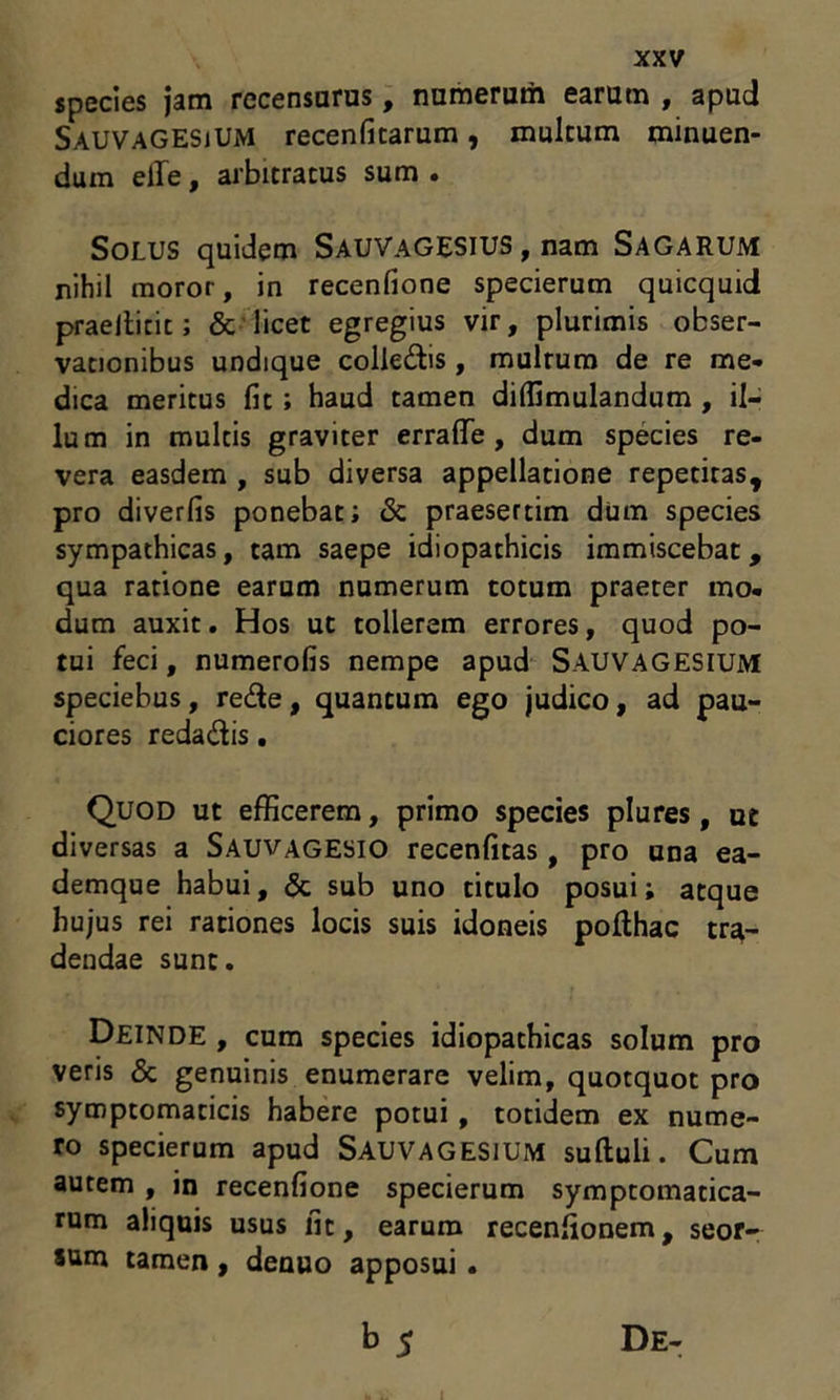 species jam recensurus, numerum earum , apud SauvaGESiUM recenfitarum, inultum minuen- dum elle, arbitratus sum . Solus quidem Sauvagesius , nam Sagarum nihil moror, in recenfione specierum quicquid praeilicit; & licet egregius vir, plurimis obser- vationibus undique colledis, mulrum de re me- dica meritus fit ; haud tamen diffimulandum , il- lum in multis graviter erra (Te , dum species re- vera easdem , sub diversa appellatione repetitas, pro diverfis ponebat; & praesertim dum species sympathicas, tam saepe idiopathicis immiscebat, qua ratione earum numerum totum praeter mo- dum auxit. Hos ut tollerem errores, quod po- tui feci, numerofis nempe apud SAUVAGESIUM speciebus, rede, quantum ego judico, ad pau- ciores redadis. Quod ut efficerem, primo species plures, ut diversas a Sauvagesio recenfitas , pro una ea- demque habui, & sub uno titulo posui; atque hujus rei rationes locis suis idoneis polthac tra- dendae sunt. Deinde , cum species idiopathicas solum pro veris & genuinis enumerare velim, quotquot pro symptomaticis habere potui , totidem ex nume- ro specierum apud SAUVAGESIUM suftuli. Cum autem , in recenfione specierum symptomatica- rum aliquis usus fit, earum recenfionem, seor- sum tamen , denuo apposui . b 5 De- i