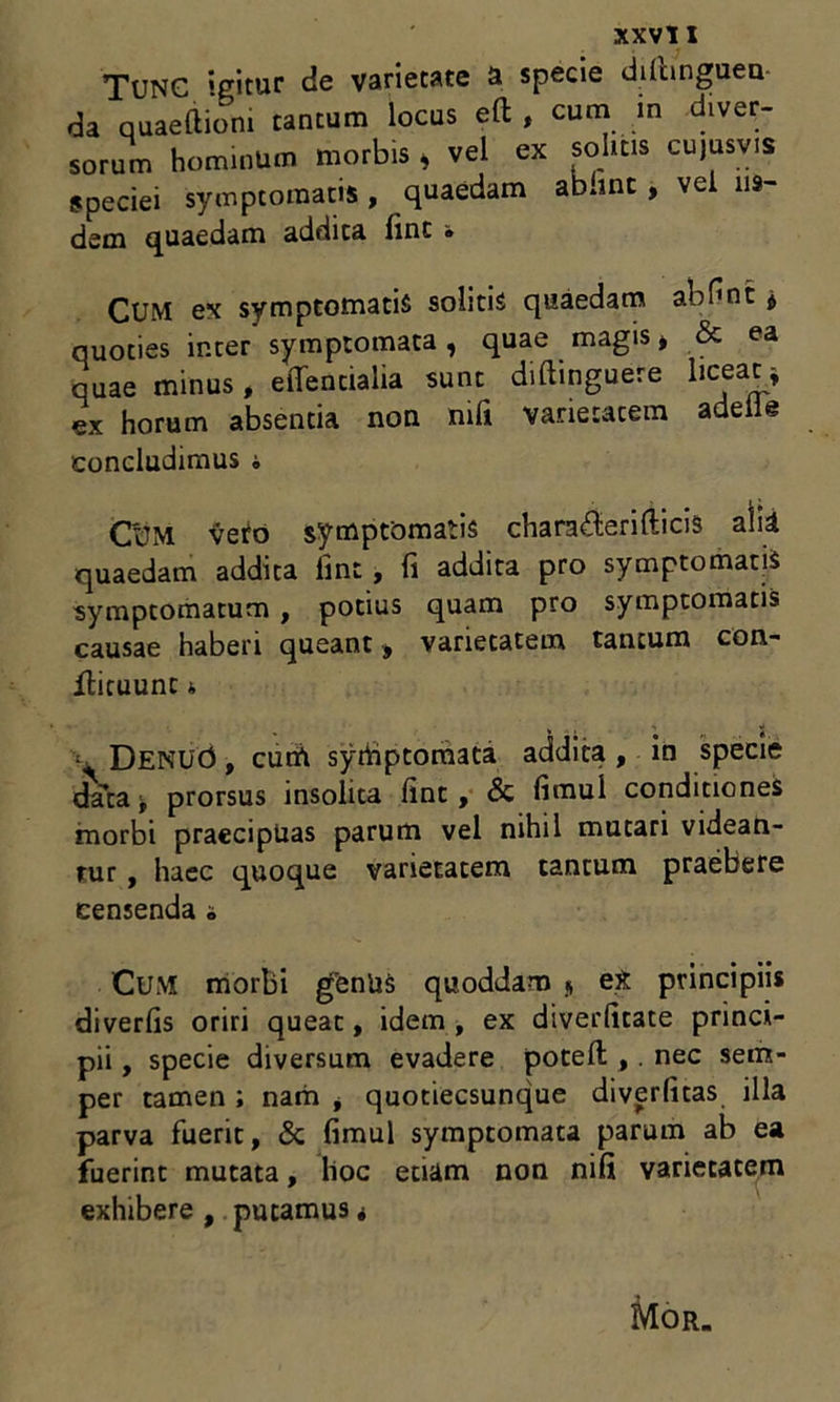 Tunc igitur de varietate a specie dilhnguen da quaeltiom tantum locus eft , cum m diver- sorum hominum morbis * vel ex solitis cujusvis speciei symptomatis , quaedam abunt , vel iis- dem quaedam addita fint • CUM ex symptomatis solitis quaedam abHnt j quoties inter symptomata, quae magis, & ea quae minus , elTentialia sunt diftinguere liceat * ex horum absentia non mfi varietatem adeiie concludimus i C'UM veto symptomatis charafterifticis alii quaedam addita fint, fi addita pro symptomatis symptomatum , potius quam pro symptomatis causae haberi queant , varietatem tantum con- flicuunt 4 ; DENUd, cum syrtiptomata addita, in specie data > prorsus insolita fint, & fimui conditiones morbi praecipuas parum vel nihil mutari videan- tur , haec quoque varietatem tantum praebere censenda ^ CUM morbi genUs quoddam * e£ principiis diverfis oriri queat, idem , ex diverfitate princi- pii , specie diversum evadere poteft ,. nec sem- per tamen ; nam , quotiecsunque diverfitas illa parva fuerit, & fimui symptomata parum ab ea fuerint mutata, hoc etiam non nifi varietatem exhibere , putamus * Mor.
