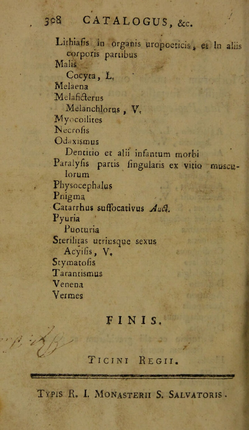 . SOS CATALOGUS, &c. r Lithiafis in organis uropoeticis* ei corporis partibus Malis Cocyra, L, Melaena Melaficterus Melanchlorus , V, Myocoilires Necrofis Od«xismus Dentitio et alii infantum morbi Paralyfis partis lingularis ex vitio lorum phalus ■ Catarrhus suffocativus AuQ. Pyuria Puoturia Sterilitas utriusqye sexus Acyilis, V, Stymatofis Tarantismus Venena Vermes Physoce Pnigma FINIS. Ticini Regii. In aliis muscu- Typis R. I. Monasterii S. Salvatoris.