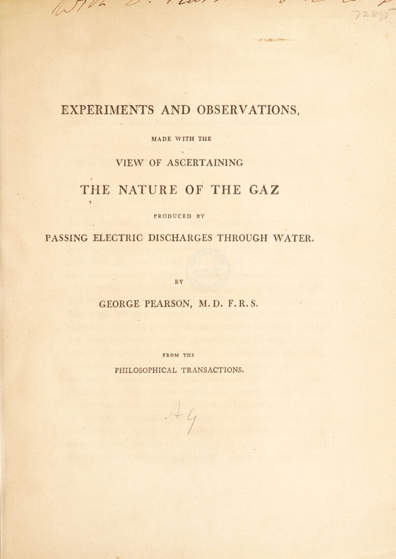 EXPERIMENTS AND OBSERVATIONS, MADE WITH THE VIEW OF ASCERTAINING THE NATURE OF THE GAZ PRODUCED BY PASSING ELECTRIC DISCHARGES THROUGH WATER, BY GEORGE PEARSON, M.D. F.R.S, FROM THE PHILOSOPHICAL TRANSACTIONS.