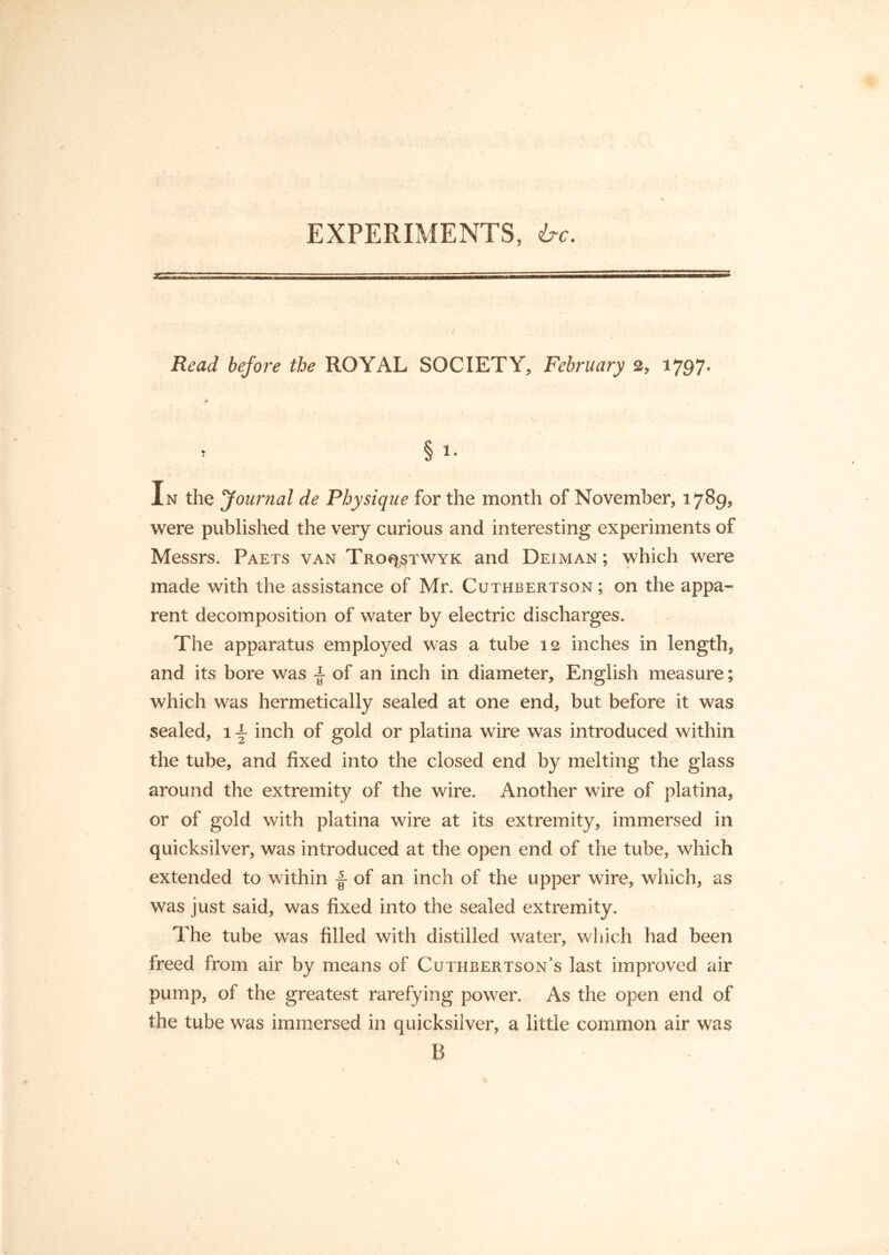 EXPERIMENTS, ire. Read before the ROYAL SOCIETY, February 2, 1797* » § !• In the Journal de Physique for the month of November, 1789, were published the very curious and interesting experiments of Messrs. Paets van Tro^stwyk and Dei man ; which were made with the assistance of Mr. Cuthbertson ; on the appa- rent decomposition of water by electric discharges. The apparatus employed was a tube 12 inches in length, and its bore was ± of an inch in diameter, English measure; which was hermetically sealed at one end, but before it was sealed, 1 \ inch of gold or platina wire was introduced within the tube, and fixed into the closed end by melting the glass around the extremity of the wire. Another wire of platina, or of gold with platina wire at its extremity, immersed in quicksilver, was introduced at the open end of the tube, which extended to within ■§• of an inch of the upper wire, which, as was just said, was fixed into the sealed extremity. The tube was filled with distilled water, which had been freed from air by means of Cuthbertson’s last improved air pump, of the greatest rarefying power. As the open end of the tube was immersed in quicksilver, a little common air was B