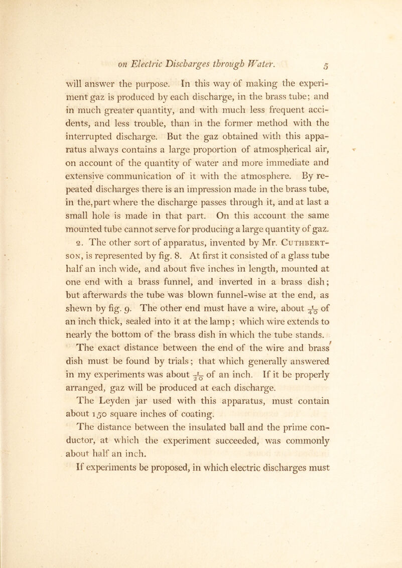 will answer the purpose. In this way of making the experi- ment gaz is produced by each discharge, in the brass tube; and in much greater quantity, and with much less frequent acci- dents, and less trouble, than in the former method with the interrupted discharge. But the gaz obtained with this appa- ratus always contains a large proportion of atmospherical air, on account of the quantity of water and more immediate and extensive communication of it with the atmosphere. By re- peated discharges there is an impression made in the brass tube, in the,part where the discharge passes through it, and at last a small hole is made in that part. On this account the same mounted tube cannot serve for producing a large quantity of gaz. 2. The other sort of apparatus, invented by Mr. Cuthbert- son, is represented by fig. 8. At first it consisted of a glass tube half an inch wide, and about five inches in length, mounted at one end with a brass funnel, and inverted in a brass dish; but afterwards the tube was blown funnel-wise at the end, as shewn by fig. 9. The other end must have a wire, about of an inch thick, sealed into it at the lamp; which wire extends to nearly the bottom of the brass dish in which the tube stands. The exact distance between the end of the wire and brass dish must be found by trials; that which generally answered in my experiments was about g— of an inch. If it be properly arranged, gaz will be produced at each discharge. The Leyden jar used with this apparatus, must contain about 150 square inches of coating. The distance between the insulated ball and the prime con- ductor, at which the experiment succeeded, was commonly about half an inch. If experiments be proposed, in which electric discharges must