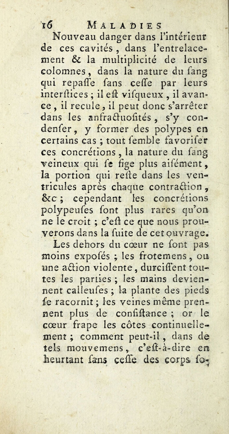 Nouveau danger dans l’intérieur de ces cavités , dans l’entrelace- ment & la multiplicité de leurs eolomnes, dans la nature du Tang qui repaffe fans ceffe par leurs interilices ; il efl vifqueux , il avan- ce , il recule, il peut donc s’arrêter dans les anfraêluofités, s’y con- denfer, y former des polypes en certains cas ; tout femble favorifer ces concrétions, la nature du fang veineiux qui fe fige plus aifément, la portion qui reÜe dans les ven- tricules après chaque contraftion , &c ; cependant les concrétions polypeufes font plus rares qu’on ne le croit ; c’efl ce que nous prou- verons dans la fuite de cet ouvrage. Les dehors du cœur ne font pas moins expofés ; les frotemens, ou une aftion violente , durciffent tou- tes les parties ; les mains devien- nent calleufes ; la plante des pieds fe racornit ; les veines même pren- nent plus de conliflance ; or le cœur frape les côtes continuelle- ment ; comment peut-il, dans de tels mouvemens » c’efï-à-dire en heurtant fsns celle des corps fo*