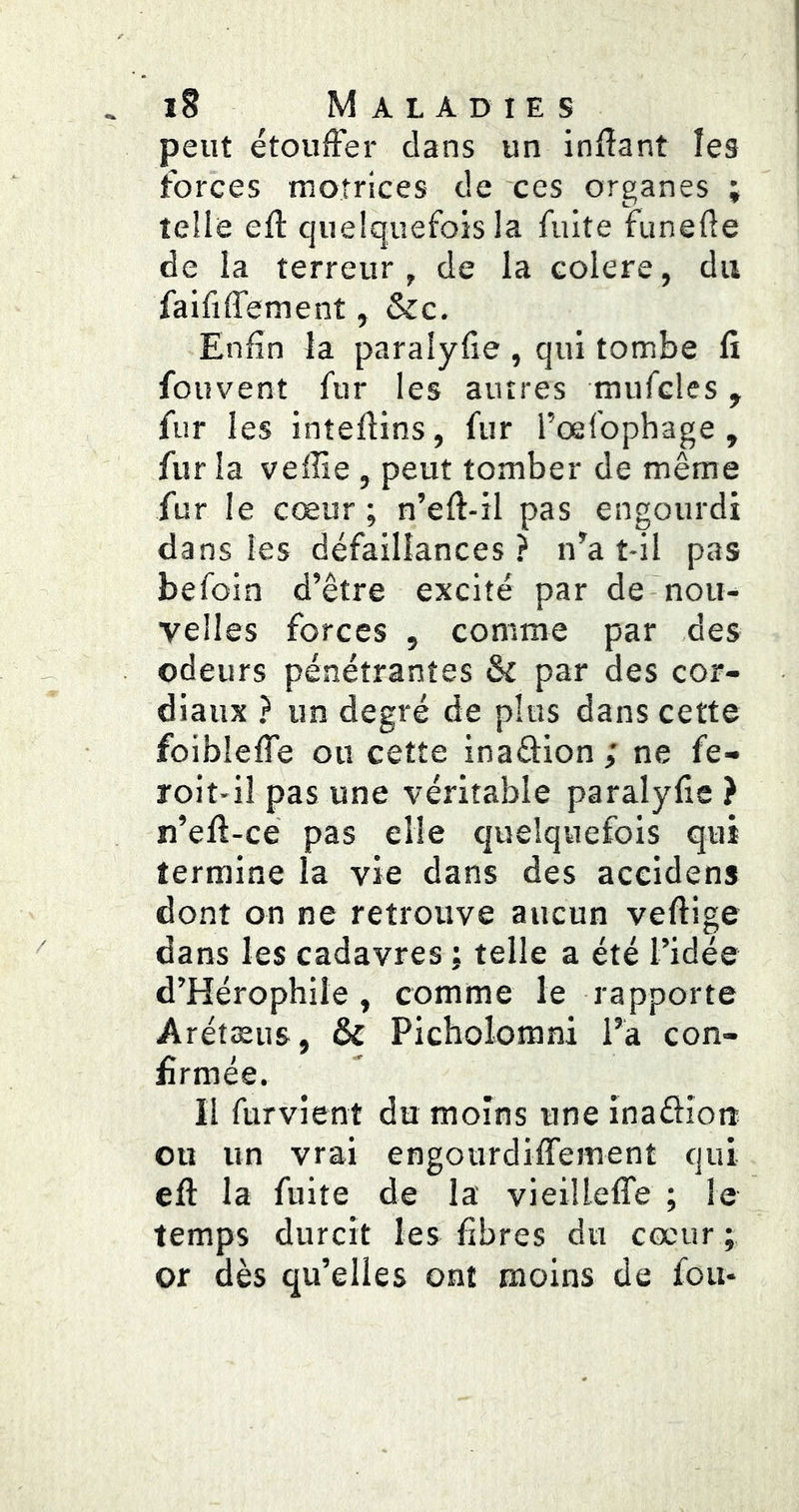 peut étouffei* dans un inflant les forces motrices de ces organes ; telle efl quelquefois la fuite funede de la terreur , de la coIere, du faififfement, &c. Enfin la paralyfie , qui tombe fi fouvent fur les autres mufcles, fur les intefiins, fur l’oefophage , fur la veffie, peut tomber de même fur I e cœur ; n’eft-il pas engourdi dans les défaillances? n’a t-il pas befoin d’être excité par de-nou- velles forces , comme par des odeurs pénétrantes & par des cor- diaux ? un degré de plus dans cette foiblefle ou cette inaftion ; ne fe- roit-il pas une véritable paralyfie } n’efi-ce pas elle quelquefois qui termine la vie dans des accidens dont on ne retrouve aucun veftige dans les cadavres ; telle a été l’idée d’Hérophile, comme le rapporte Arétæus, & Picholorani l’a con- firmée. Il furvient du moins une inaélîon ou un vrai engourdiffement qui eft la fuite de la' vieilleffe ; le temps durcit les fibres du cœur; or dès qu’elles ont moins de fou-