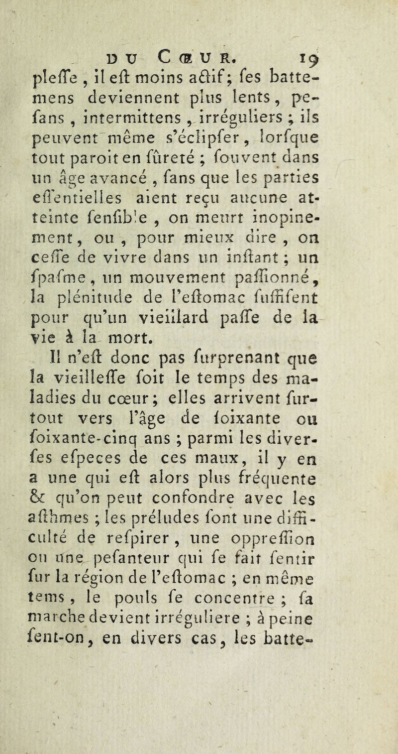 plefle , il eft moins a£l:lf ; fes batte- mens deviennent plus lents, pe- fans , intermittens ,JrréguUers ; ils peuvent^même s’éclipfer, iorfque tout parolten fûreté ; fou vent dans un âge avancé , fans que les parties efléntielles aient reçu aucune at- teinte fenfible , on meurt inopiné- ment, ou , pour mieux dire , on cede de vivre dans un inftant ; un fpafme, un mouvement pafîionné, la plénitude de l’eflomac fuffifent pour qu’un vieillard palTe de la vie à la- mort. Il n’eiî donc pas furprenant que la vieilleffe foit le temps des ma- ladies du cœur; elles arrivent fur- tout vers l’âge de loixante ou foixante-cinq ans ; parmi les diver- fes efpeces de ces maux, il y en a une qui eft alors plus fréquente &: qu’on peut confondre avec les afthmes ; les préludes font une diffi- culté de refpirer , une oppreffion on une pefanteur qui fe fait fentir fur la région de l’eftomac ; en même teins, le pouls fe concentre ; fa marche devient irrégulière ; à peine fent-on, en divers cas, les batte»