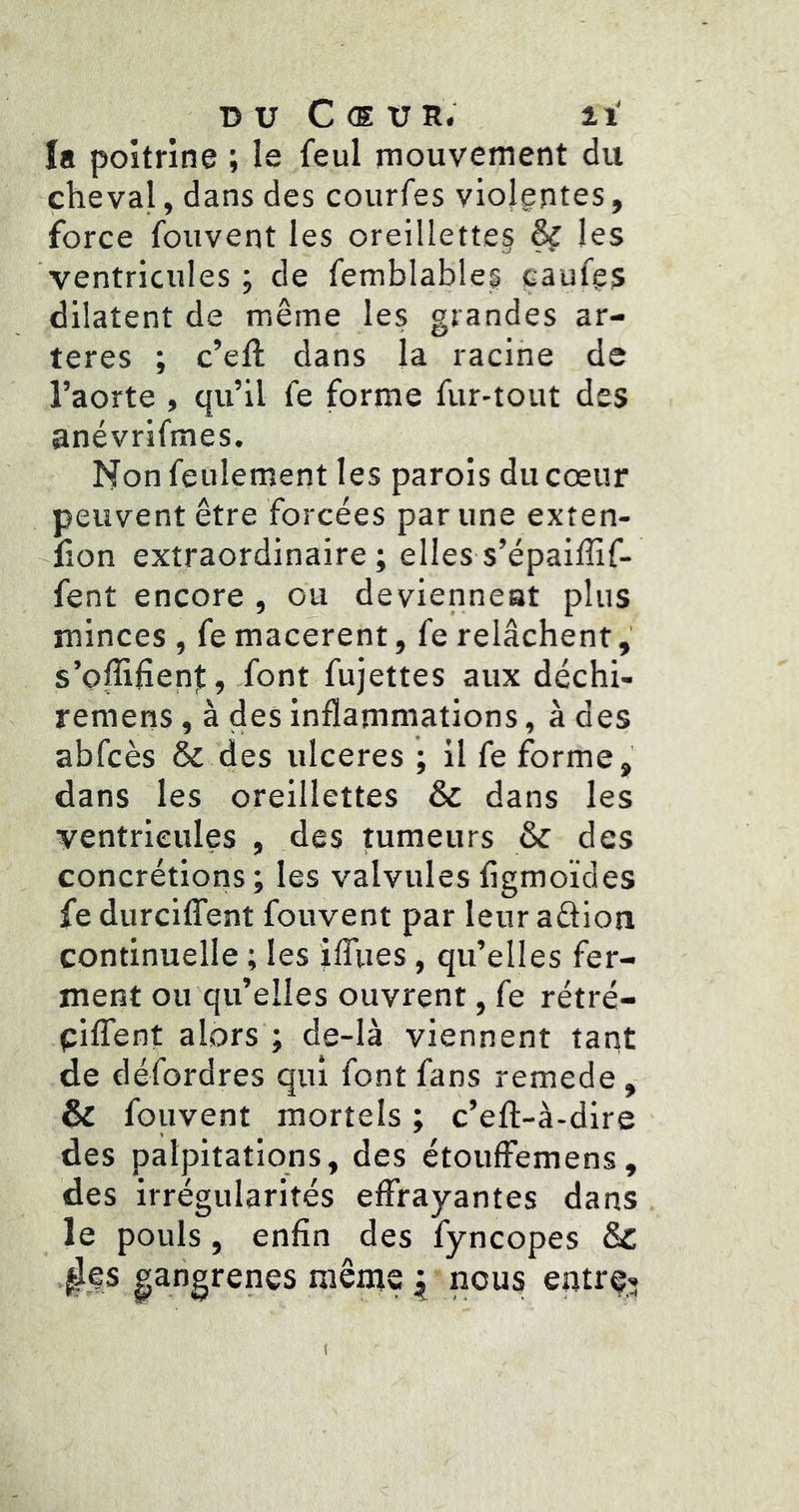 DU Cœur. h' la poitrine ; le feul mouvement du cheval, dans des courfes violentes, force fouvent les oreillette§ & les ventricules ; de femblables caufgs dilatent de même les grandes ar- tères ; c’eft dans la racine de l’aorte , qu’il fe forme fur-tout des anévrifmes. Non feulement les parois du cœur peuvent être forcées par une exten- lîon extraordinaire; elles-s’épailîîf- fent encore , ou devienneat plus minces , fe macèrent, fe relâchent, s’offiHenjt, font fujettes aux déchi- remens, à des inflammations, à des abfcès & des ulcérés ; il fe forme, dans les oreillettes & dans les ventricules , des tumeurs & des concrétions; les valvulesfigmoïdes fe durcilTent fouvent par leur adtion continuelle ; les ifliies, qu’elles fer- ment ou qu’elles ouvrent, fe rétré- piflfent alors ; de-là viennent tant de défordres qui font fans remede, & fouvent mortels ; c’efl-à-dire des palpitations, des étouffemens, des irrégularités effrayantes dans le pouls, enfin des fyncopes &C l^es gangrenés mênie ^ nous entrp» (