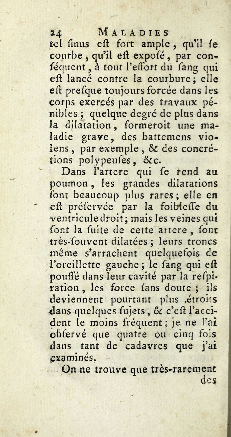 tel lînus eft fort ample , qu’il ie courbe, qu’il eft expofé, par con- féquent, à tout l’effort du fang qui efl lancé contre la courbure; elle efl: prefque toujours forcée dans les corps exercés par des travaux pé- nibl es ; quelque degré de plus dans la dilatation, formeroit une ma- ladie grave, des battemens vio- iens, par exemple, & des concré- tions polypeufes, &c. Dans l’artere qui fe rend au poumon, les grandes dilatations font beaucoup plus rares; elle en efl préfervée par la foiMeffe du ventricule droit ; mais les veines qui font la fuite de cette artere , font îrès-fouvent dilatées ; leurs troncs même s’arrachent quelquefois de i’oreillette gauche; le fang qui eft pouffé dans leur cavité par la refpi- ration , les force fans doute ; ils deviennent pourtant plus .étroits jdans quelques fujets, & c’efl l’acci- dent le moins fréquent; je ne l’ai obfervé que quatre ou cinq fois dans tant de cadavres que j’ai lïxaminés. On ne trouve que très-rarement des