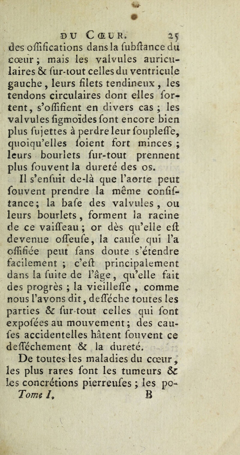 ©U Cœur. des offifications dans ia fubflance du cœur ; mais les valvules auricu- laires & fur-tout celles du ventricule gauche , leurs filets tendineux , les tendons circulaires dont elles for- tent, s’oflifient en divers cas ; les valvules figmoïdes font encore bien plus fujettes à perdre leur foupleffe, quoiqu’elles foient fort minces ; leurs bouriets fur-tout prennent plus fouvent la dureté des os. Il s’enfuit de-là que l’aorte peut fouvent prendre la même confif- tance; la bafe des valvules, ou leurs bouriets, forment la racine de ce vaiffeau ; or dès qu’elle ell devenue olTeufe, la caufe qui l’a offifiée peut fans doute s’étendre facilement ; c’eft principalement dans ia fuite de l’âge, qu’elle fait des progrès ; la vieillelTe , comme nous l’avons dit, defleche toutes les parties & fur-tout- celles qui font expofées au mouvement ; des cau- fes accidentelles hâtent fouvent ce delTéchement & la dureté. De toutes les maladies du cœur, les plus rares font les tumeurs & les concrétions pierreufes ; les po- Tomfi /, B
