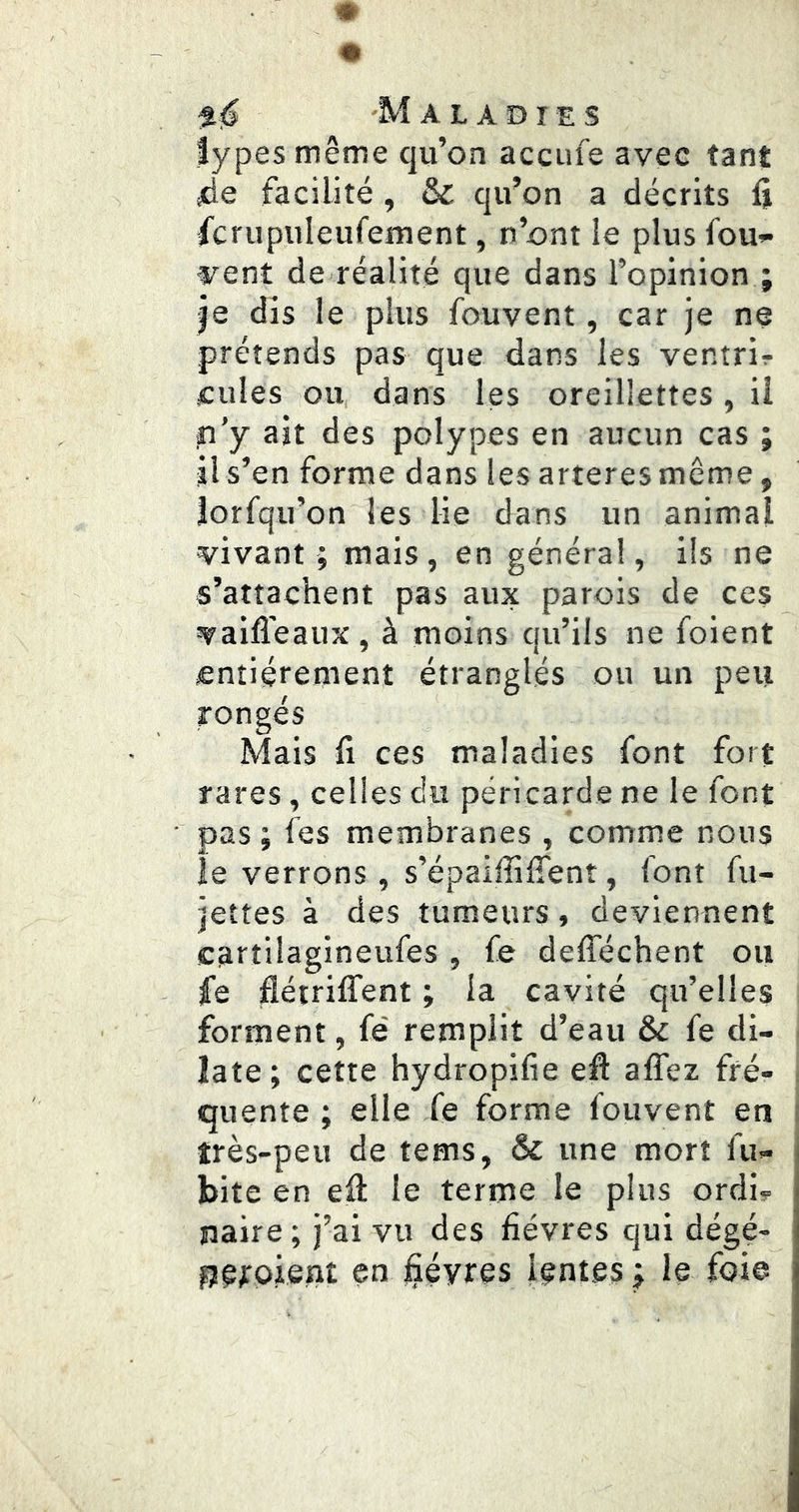 types même qu’on accufe avec tant ide facilité , & qu’on a décrits û fcrupuleufement, n’ont le plus fou»* vent de réalité que dans l’opinion ; je dis le plus fouvent, car je ne prétends pas que dans les ventrir cilles ou, dans les oreillettes, il p'y ait des polypes en aucun cas ; jl s’en forme dans les arteres même, îorfqu’on les lie dans un animal vivant ; mais, en générai, ils ne s’attachent pas aux parois de ces vailî'eaux, à moins qu’ils ne foient entièrement étranglés ou un peu rongés Mais fl ces maladies font fort rares, celles du péricarde ne le font ■ pas ; fes membranes , comme nous le verrons, s’épaiffifîent, font fu- jettes à des tumeurs, deviennent cartiiagineufes , fe defféchent ou fe flétriffent ; la cavité qu’elles forment, fe' remplit d’eau & fe di- late; cette hydropifie efl affez fré- quente ; elle fe forme fouvent en très-peu de tems, & une mort fu- bite en eil le terme le plus ordi? naire ; j’ai vu des fièvres qui dégé- g^rpient en jSéyres lentes ; le foie