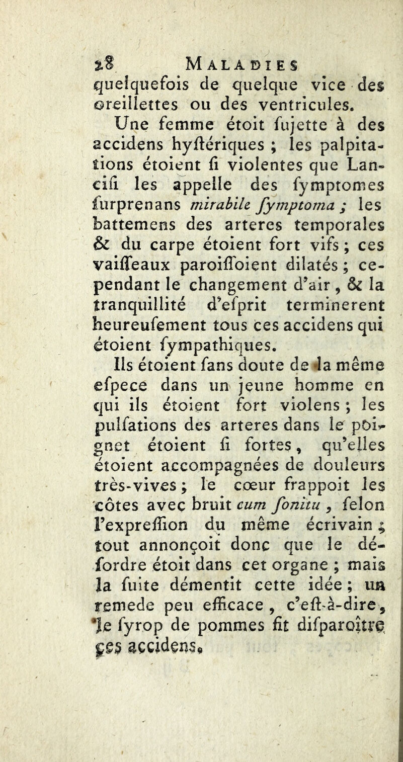 queiquefois de quelque vice des isreillectes ou des ventricules. Une femme étoit fujette à des accidens hyftériques ; les palpita- tions étoient li violentes que Lan- cifi les appelle des fymptomes lurprenans mirabilc fymptoma ; les battemens des arteres temporales & du carpe étoient fort vifs ; ces vailTeaux paroiflbient dilatés ; ce- pendant le changement d’air, & la tranquillité d’efprit terminèrent heureufement tous ces accidens qui étoient fympathiques. Ils étoient fans doute de Ja même efpece dans un jeune homme en qui ils étoient fort violens ; les pulfations des arteres dans le poii- gnet étoient fi fortes, qu’elles étoient accompagnées de douleurs très-vives ; le cœur frappoit les côtes avec bruit cum fonitu , félon l’expreflion du même écrivain ; tout annonçoit donc que le dé- fordre étoit dans cet organe ; mais la fuite démentit cette idée ; un remede peu efficace, c’eft-à-dire, *îe fyrop de pommes fit difparoîtte, çes accidens.