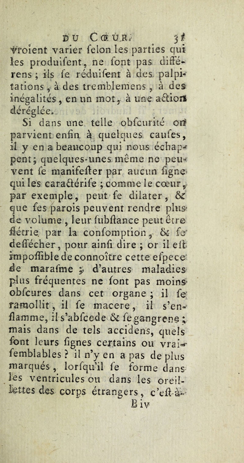 ■troîent varier félon les parties qui les procluifent, ne font pas diffé- rens ; ils fe réduilènt à des palpi* rations, à des tremblerriens, à des inégalités , en un mot, à une aéliort déréglée. Si dans une telle obfcurité ort parvient enfin à quelques caufes, il y en abeaueoup qui nous échap-f pent; quelques-unes même no peu- vent fe manifeiier par aucun figne qui les caraûérife ; comme le cœur, par exemple, peut fe dilater, & que fes'^arois peuvent rendre plus de volume , leur fubftance peut être fiétrie par la confomption, fe deffécher, pour ainfi dire ; or il ell impoffible de connoître cette efpece' de marafme ÿ d’autres maladies plus fréquentes ne font pas moins obfcures dans cet organe ; il fe’ ramollit, il fe macéré, il s’en-' flamme, H s’abfcede & fe gangrené ; mais dans de tels accidens, quels font leurs fignes certains ou vrai-*- femblables ? il n’y en a pas déplus marqués lorfqu’il fe forme dans les ventricules ou dans les oreil- lettes des corps étrangers, c’efi-à-' B iv