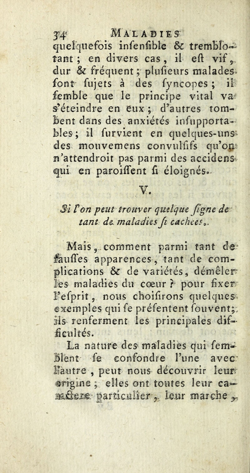 quelquefois infenfible & trembro»^ tant; en divers cas, il eft vif,„ dur & fréquent ; plufieurs malades- font fujets à des fyncopes ; il fembié que le principe vital va? s’éteindre en eux ; d’autres tom- bent dans des anxiétés infupporta-* bles ; il furvient en quelques-uns> des mouvemens convulfifs qu’o;j n’attendroit pas parmi des accidenS’ qui en paroiffent fi éloignés.- Si ton peut trouver quelcjue ji^ne de tant de maladies Ji cachées,. i / comment parmi tant de apparences , tant de com- plications & de variétés, démêler lès maladies du cœur ?• pour fixe Fefprit, nous choifirons quelques^ exemples qui fe préfentent fouvent;, iis renferment les principales dif- ficultés. La nature des maladies qui fem- Blènt fe confondre l’une avec: llàiitre , peut nous découvrir îeurf ®rigine ; elles ont toutes leur ea— M&îie.- particulier J. leur marche y,