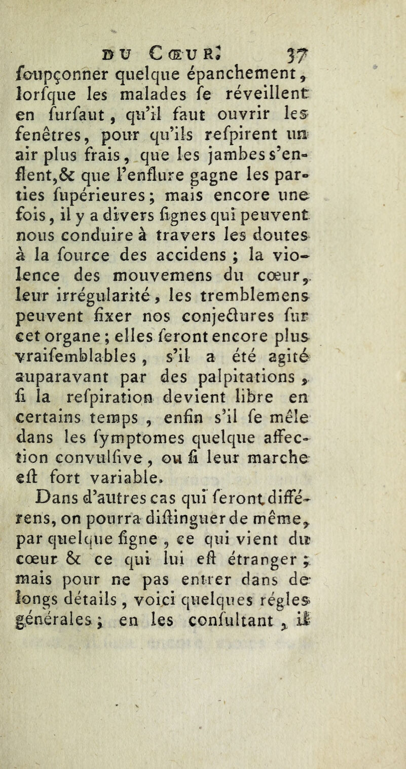 ib-upçonner quelque épanchement, lorfcjue les malades le réveillent en furfaut, qu’il faut ouvrir les fenêtres, pour qu’ils refpirent ua air plus frais, que les jambes s’en- flent,& que l’enflure gagne les par- ties fupérieures ; mais encore une fois, il y a divers lignes qui peuvent nous conduire à travers les doutes à la fource des accidens ; la vio- lence des mouvemens du cœur,, leur irréeularité, les tremblemens peuvent fixer nos conjedures fur cet organe ; elles feront encore plus ■yraifemblables, s’il a été agité auparavant par des palpitations , li ia refpiratipn devient libre en certains temps , enfin s’il fe mêle dans les fymptomes quelque affec- tion convullive, ou li leur marche ell fort variable. Dans d’autres cas qui feront diffé- rens, on pourra diffinguer de meme, par quelque ligne , ce qui vient dit cœur & ce qui lui eft étranger ; mais pour ne pas entrer dans de îongs détails , voici quelques régies générales ; en les confultant,, il