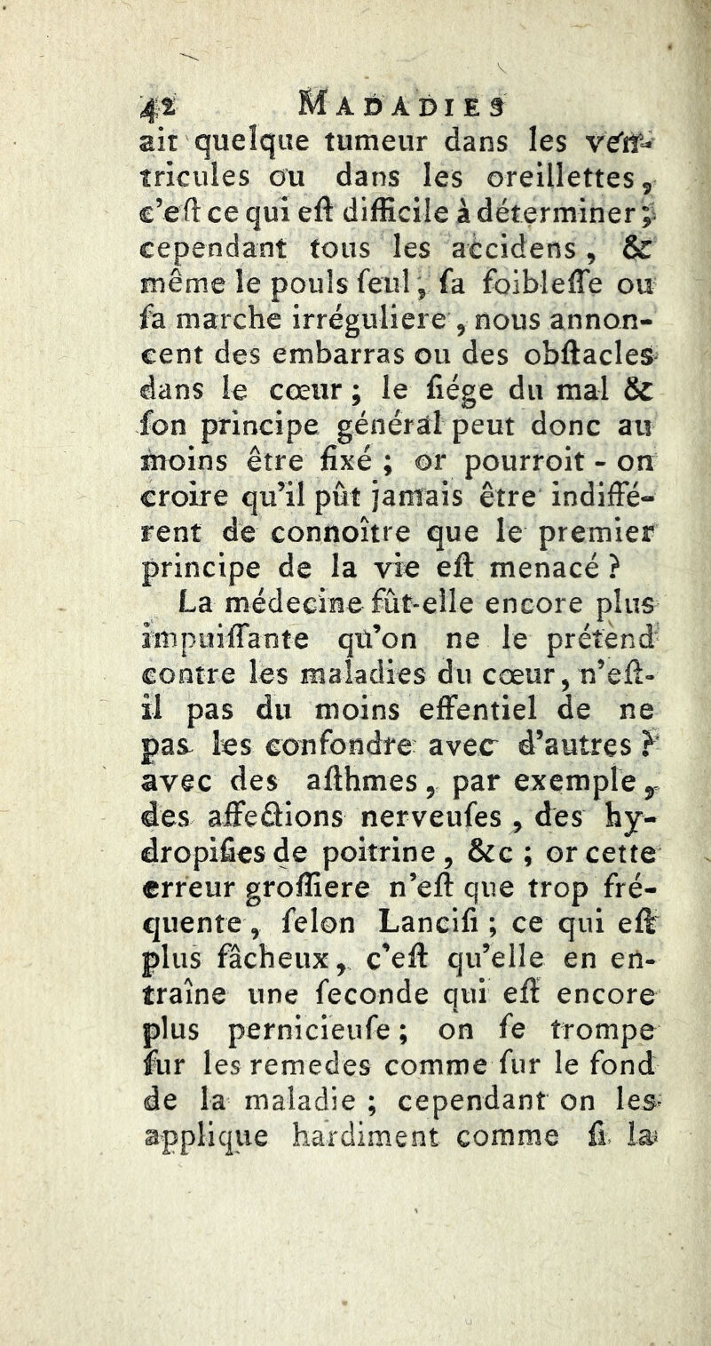 4i 2 Rî A D A DI E 3 ait quelque tumeur dans les veTtf- tricules ou dans les oreillettes, c’eft ce qui eft difficile à déterminer ÿ cependant tous les accidens, & même le pouls feu!, fa foibleffe ou fa marche irrégulière , nous annon- cent des embarras ou des obftacles dans le cœur ; le fiége du mal & fon principe général peut donc au moins être fixé ; or pourroit - on croire qu’il pût jamais être indiffé- rent de connoître que le premier principe de la vie eft menacé ? La médecine fût-elle encore plus impuiffante qü’on ne le prétend- contre les maladies du cœur,n’eff- il pas du moins effentiel de ne pas- les confondre avec d’autres f avec des afthmes, par exemple y, des affeâions nerveufes , des hy- dropifiesde poitrine, &g ; or cette erreur groffiere n’eft que trop fré- quente, félon Lancifi ; ce qui eft plus fâcheux,, c’eft qu’elle en en- traîne une fécondé qui eft encore plus pernicieufe ; on fe trompe fur les remedes comme fur le fond de la maladie ; cependant on les; applique hardiment comme fi. la;