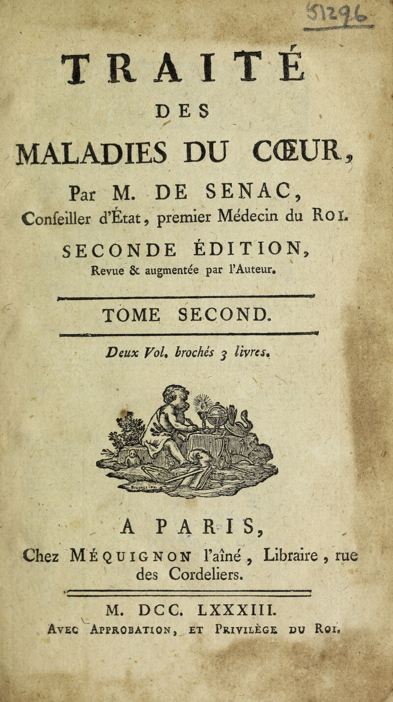 TOME SECOND Dmx Voh brochés j livres^ DES MALADIES DU CŒUR. Par M. DE SENAC, Confeiller d’État, premier Médecin du Roï. SECONDE ÉDITION, Revue ôc augmentée par TAuteur. Chez MÉQUIGNOîT Taîné , Libraire , rue des Cordeliers. M. DCC. LXXXIII. Avec Approbation, et Privilège dv Roi,