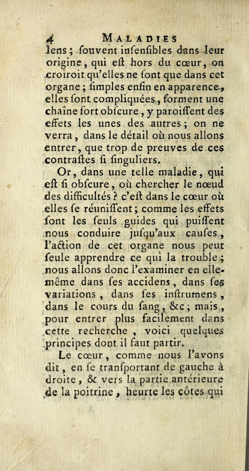 lens ; fou vent infenfibles dans leur origine, qui eft hors du cœur, on .croiroit qu’elles ne font que dans cet organe ; iimples enfin en apparence-, elles font compliquées,, forment une chaîne fort obicure , y paroiffent des effets les unes des autres; on ne verra, dans le détail oii nous allons entrer, que trop de preuves de.ces ■Contraftes fi finguliers. Or, dans une telle maladie, qui eft fi obfcure, où chercher le nœud des difficultés ? c’eft dans le cœur où elles fe réunilTent; comme les effets font les feuls guides qui puiffent nous conduire jufqu’aux caufes, l’aélion de cet organe nous peut feule apprendre ce qui la trouble.; nous allons donc l’exarainer en elle* même dans fes accidens, dans fes variations , dans fes inftrumens , dans le cours du fang, &c; mais., pour entrer plus facilement dans cette recherche , voici quelques principes dont il faut partir. Le cœur, comme nous l’avons dit, en fe tranfportant de gauche à droite, & vers la partie antérieure de la poitrine , heurte les côtes qui