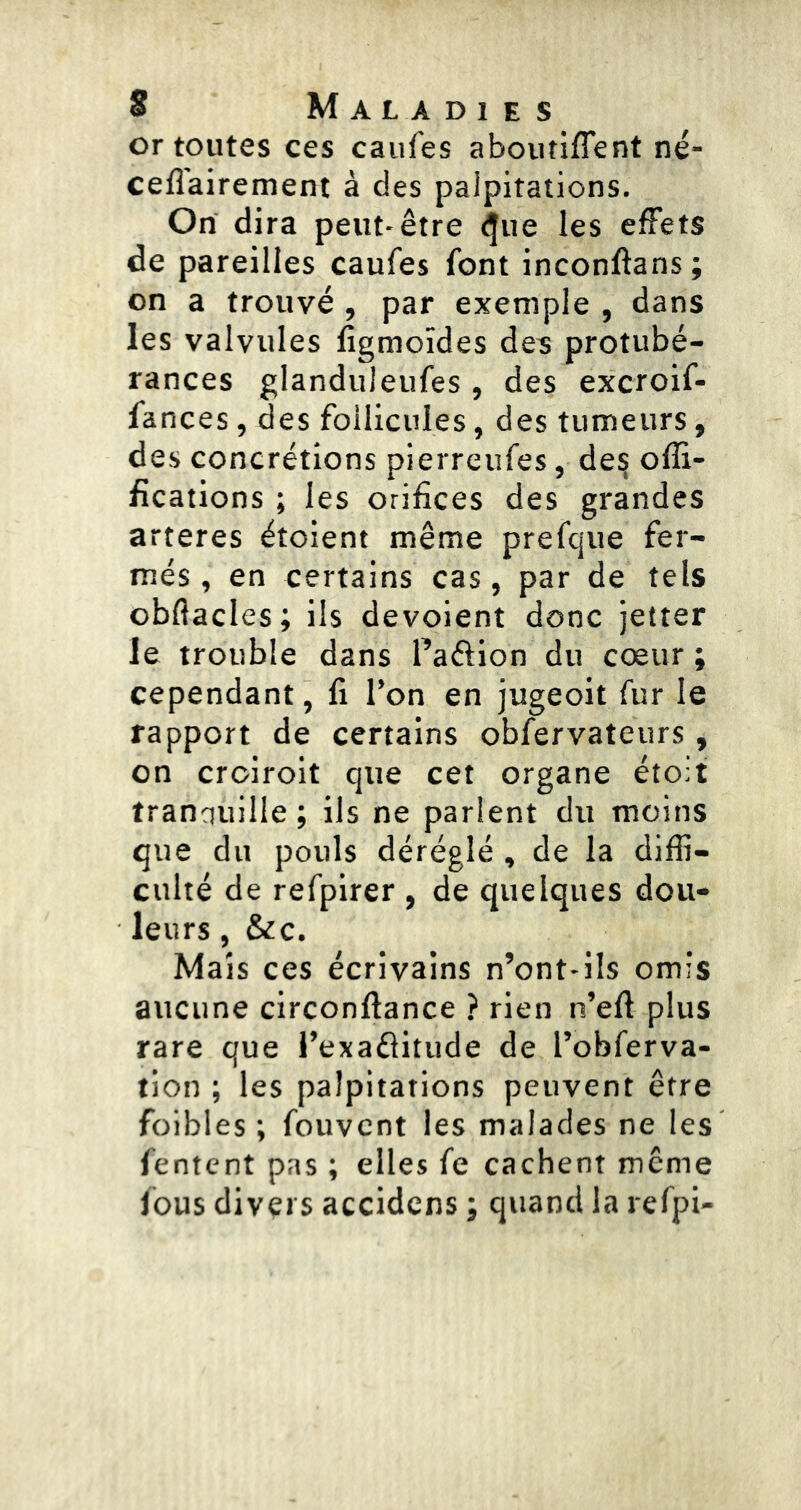 or toutes ces caufes aboutiffent né- ceflairement à des palpitations. On dira peut-être ^ue les effets de pareilles caufes font inconftans ; on a trouvé , par exemple , dans les valvules ligmoïdes des protubé- rances glanduleufes, des excroif- fances, des follicules, des tumeurs, des concrétions pierreufes, de§ offi- fications ; les orifices des grandes arteres étolent même prefque fer- més, en certains cas, par de tels obflacles; ils dévoient donc jetter le trouble dans Paftion du cœur ; cependant, fi l’on en jugeoit fur le rapport de certains obfervateurs, on croirolt que cet organe étoit tranquille ; ils ne parlent du moins que du pouls déréglé , de la diffi- culté de refplrer , de quelques dou- leurs , &c. Mais ces écrivains n’ont-ils omis aucune circonftance ? rien n’eft plus rare que l’exaflitude de Pobferva- tion ; les palpitations peuvent être foibles ; fouvcnt les malades ne les fentcnt pas ; elles fe cachent même fous divers accidens ; quand la refpi-