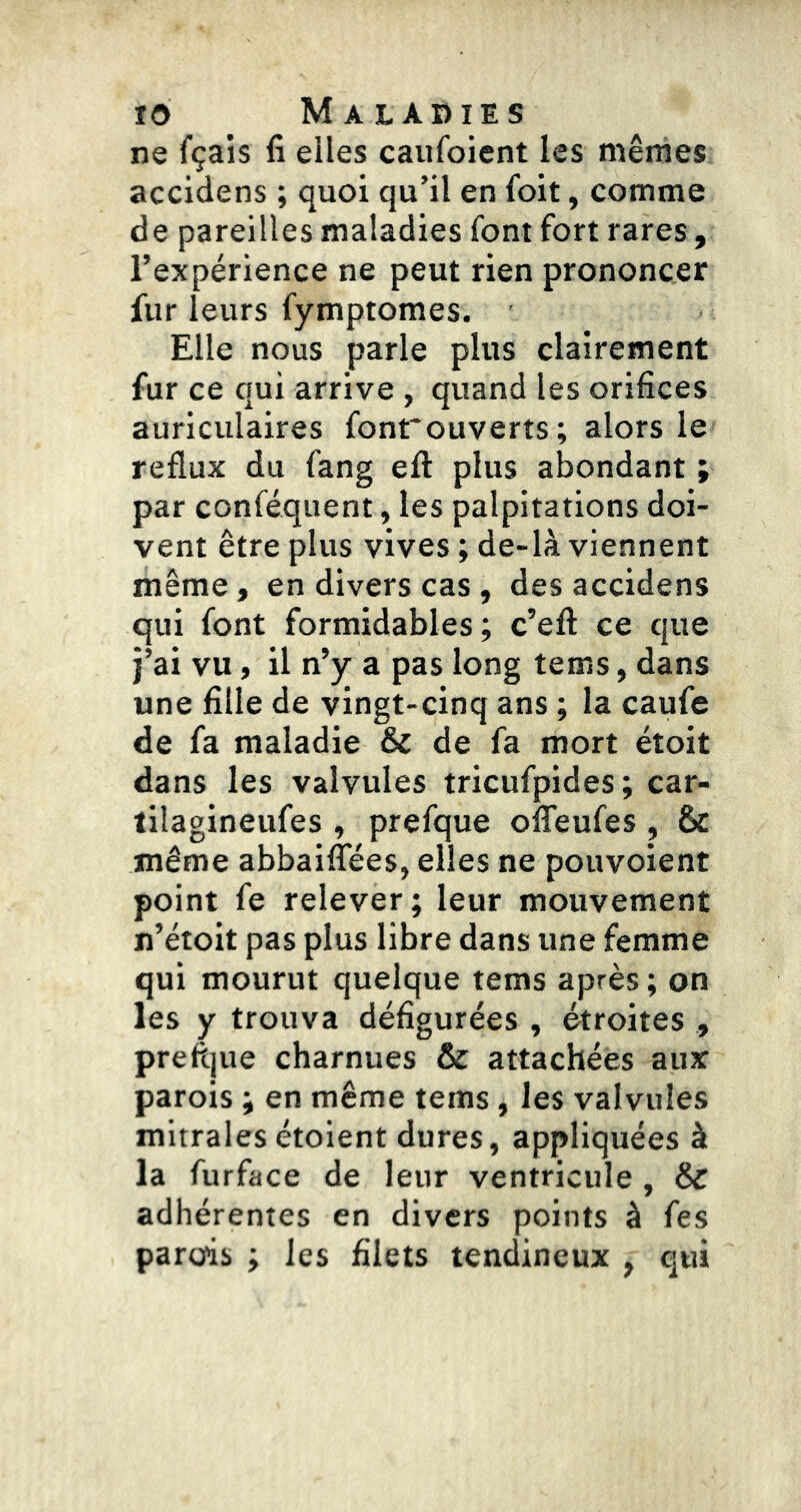 ne fçais fi elles caufoient les mêmes accidens ; quoi qu’il en foit, comme de pareilles maladies font fort rares , l’expérience ne peut rien prononcer fur leurs fymptomes. Elle nous parle plus clairement fur ce qui arrive , quand les orifices auriculaires fonrouverts; alors le reflux du fang efl: plus abondant ; par conféquent, les palpitations doi- vent être plus vives ; de-là viennent même , en divers cas , des accidens qui font formidables; c’efl: ce que j’ai vu, il n’y a pas long tems,dans une fille de vingt-cinq ans ; la caufe de fa maladie & de fa mort étoit dans les valvules tricufpides; car- lilagineufes , prefque olTeufes , & même abbaifîees, elles ne pouvoient point fe relever; leur mouvement n’étoit pas plus libre dans une femme qui mourut quelque tems après; on les y trouva défigurées , étroites , prefljue charnues & attachées aux parois ; en même tems, les valvules mitrales étoient dures, appliquées à la furface de leur ventricule , & adhérentes en divers points à fes parois ; les filets tendineux , qui