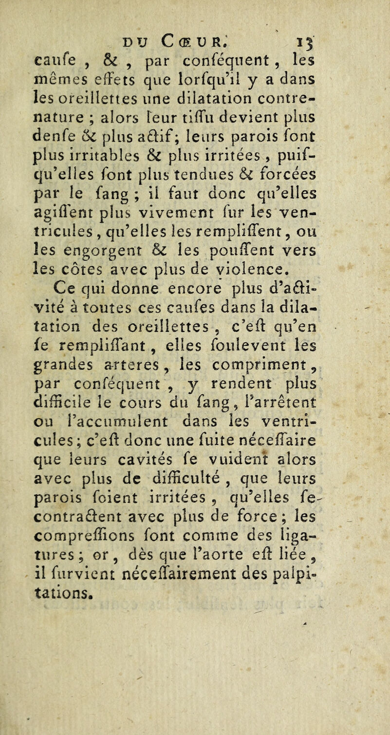 DU Cœur.’ 15 caufe , & , par conféqnent, les mêmes effets que lorfqu’il y a dans les oreillettes une dilatation contre- nature ; alors leur tiffu devient plus denfe & plus aêlif; leurs parois font plus irritables & plus irritées , puif- qu’elies font plus tendues Sd forcées par le fang ; il faut donc qu’elles agiflent plus vivement fur les ven- tricules , qu’elles les rempliffent, ou les engorgent & les pouffent vers les côtes avec plus de violence. Ce qui donne encore plus d’aâi- vité à toutes ces caufes dans la dila- tation des oreillettes , c’eft qu’en fe rempliffant, elles foulevent les grandes arteres, les compriment, par confécjuent , y rendent plus difficile le cours du fang, l’arrêtent ou l’accumulent dans les ventri- cules; c’eft donc une fuite néceffaire que leurs cavités fe vuident alors avec plus de difficulté , que leurs parois foient irritées , qu’elles fe- contraftent avec plus de force; les compreffions font comme des liga- tures ; or , dès que l’aorte efl: liée , il furvient néceffairement des palpi- tations.