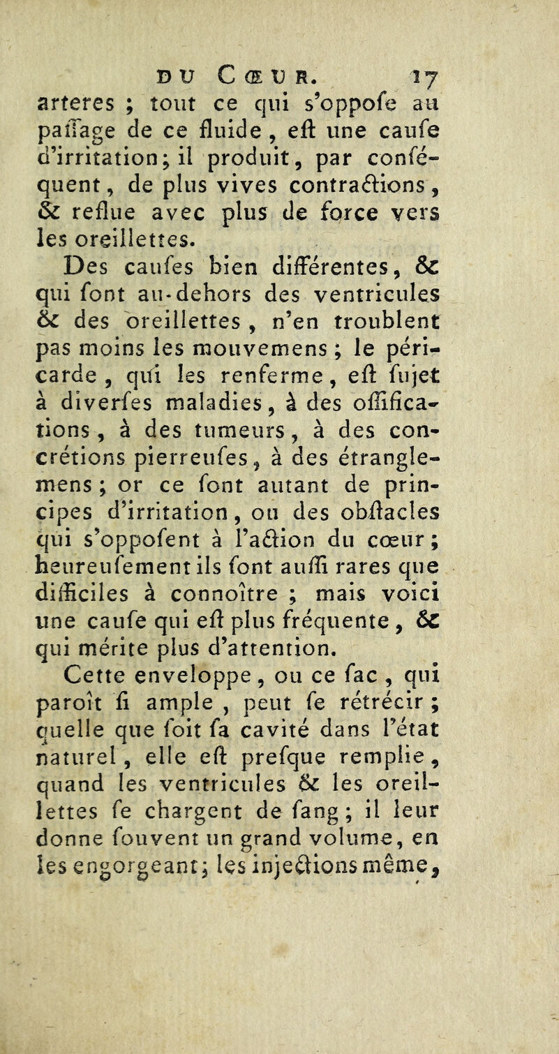 arteres ; tout ce qui s’oppofe au paîTage de ce fluide , eft une caufe d’irritation; il produit, par confé- quent, de plus vives contrarions , & reflue avec plus de force vers les oreillettes. Des caufes bien différentes, & qui font au-dehors des ventricules êc des oreillettes , n’en troublent pas moins les mouvemens ; le péri- carde , qui les renferme, eft fujet à diverfes maladies, à des oflifîca- tions , à des tumeurs, à des con- crétions pierreufes, à des étrangle- mens ; or ce font autant de prin- cipes d’irritation , ou des obftacles qui s’oppofent à l’aélion du cœiir ; heureufement ils font aufti rares que difficiles à connoître ; mais voici une caufe qui eft plus fréquente , ÔC qui mérite plus d’attention. Cette enveloppe, ou ce fac , qui paroît 11 ample , peut fe rétrécir ; quelle que foit fa cavité dans l’état naturel, elle eft prefque remplie, quand les ventricules (k les oreil- lettes fe chargent de fang ; il leur donne fouvent un grand volume, en les engorgeant; les injections même.