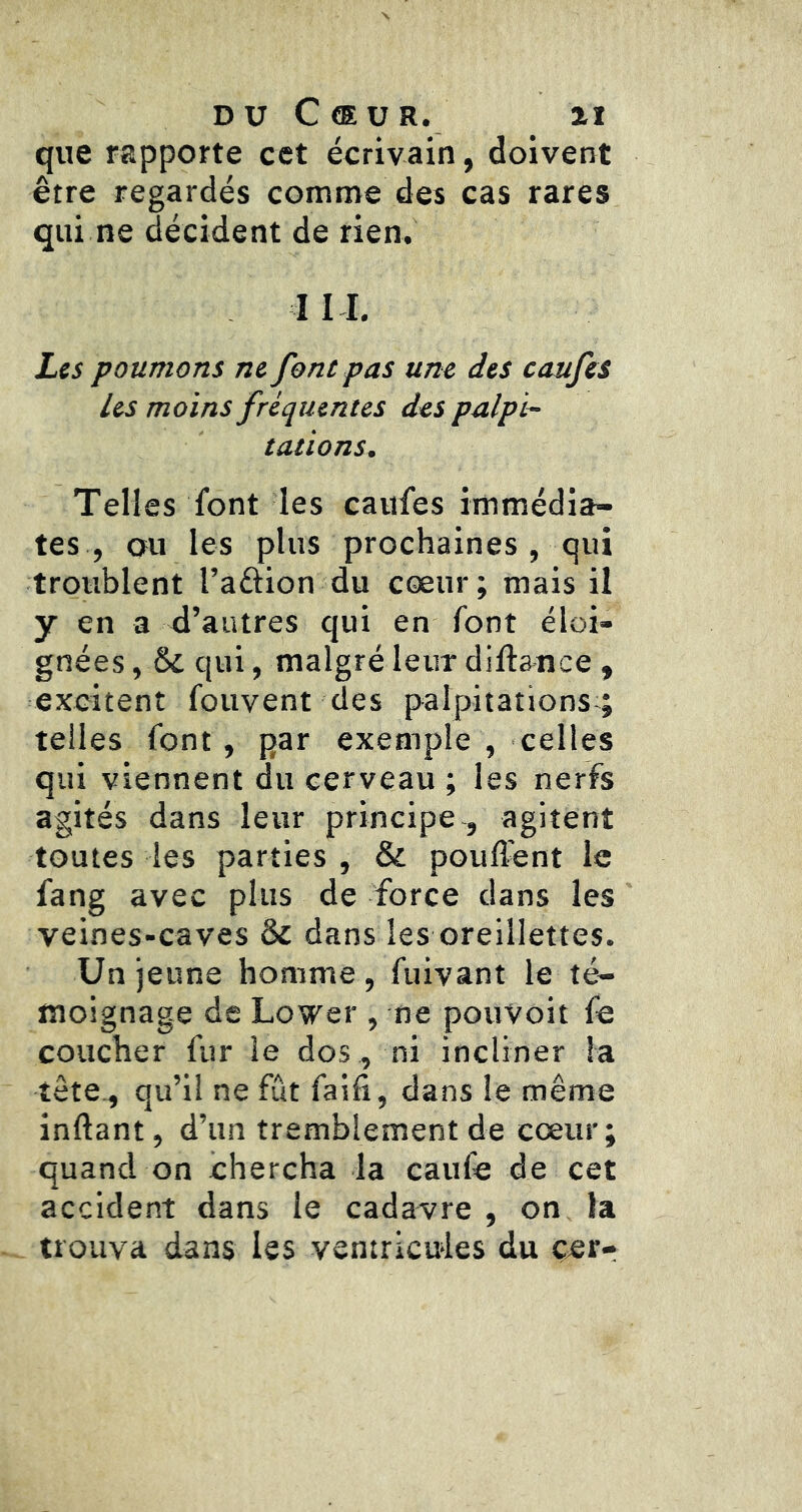 que rapporte cet écrivain, doivent être regardés comnre des cas rares qui ne décident de rien. III. Les poumons ne font pas une des caufes les moins fréquentes des palpi- tations. Telles font les caufes immédia- tes , ou les plus prochaines , qui troublent l’aftion du cœur; mais il y en a d’autres qui en font éloi- gnées , & qui, malgré leur diftance , excitent fouvent des palpitations;; telles font, par exemple , celles qui viennent du cerveau ; les nerfs agités dans leur principe , agitent toutes les parties , & poufî^nt le fang avec plus de force dans les veines-caves & dans les oreillettes. Un jeune homme, fuivant le té- moignage de Lower , ne pouVoit fe coucher fur le dos , ni incliner la tête., qu’il ne fût faifi, dans le même inftant, d’un tremblement de cœur; quand on chercha la caufe de cet accident dans le cadavre , on la trouva dans les ventricules du çer-