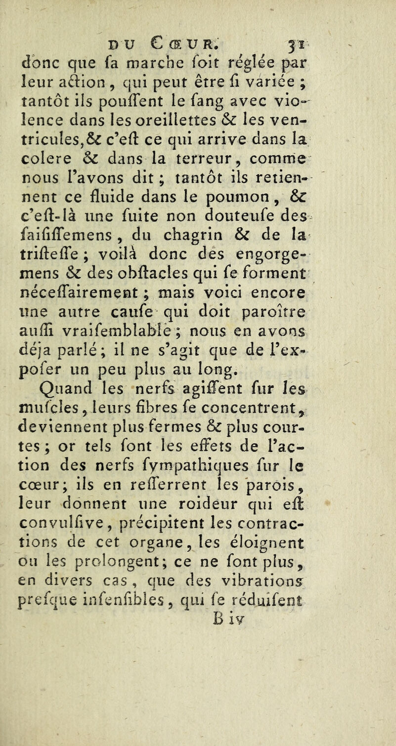 donc que fa marche fait réglée par leur aftion , qui peut être fi variée ; tantôt ils pouffent le fang avec vio- lence dans les oreillettes & les ven- tricules,& c’eft ce qui arrive dans la coIere & dans la terreur, comrne nous l’avons dit; tantôt ils retien- nent ce fluide dans le poumon, 6c c’eft-là une fuite non douteufe des faififfemens , du chagrin & de la trifteffe ; voilà donc des engorge- mens & des obftactes qui fe forment néceffairement ; mais voici encore une autre caufe qui doit paroitre aufli vraifemblahîè ; nous en avons déjà parlé; il ne s’agit que de l’ex- pofer un peu plus au long. Quand les nerfs agiffènt fur les mufcîes,leurs fibres fe concentrent, deviennent plus fermes & plus cour- tes ; or tels font les effets de l’ac- tion des nerfs fympathiques fur le cœur; ils en refferrent les parois, leur donnent une roideur qui efl convulfive, précipitent les contrac- tions de cet organe, les éloignent ou les prolongent; ce ne font plus, en divers cas , que des vibrations prefque infenfibles, qui fe réduifent B iv