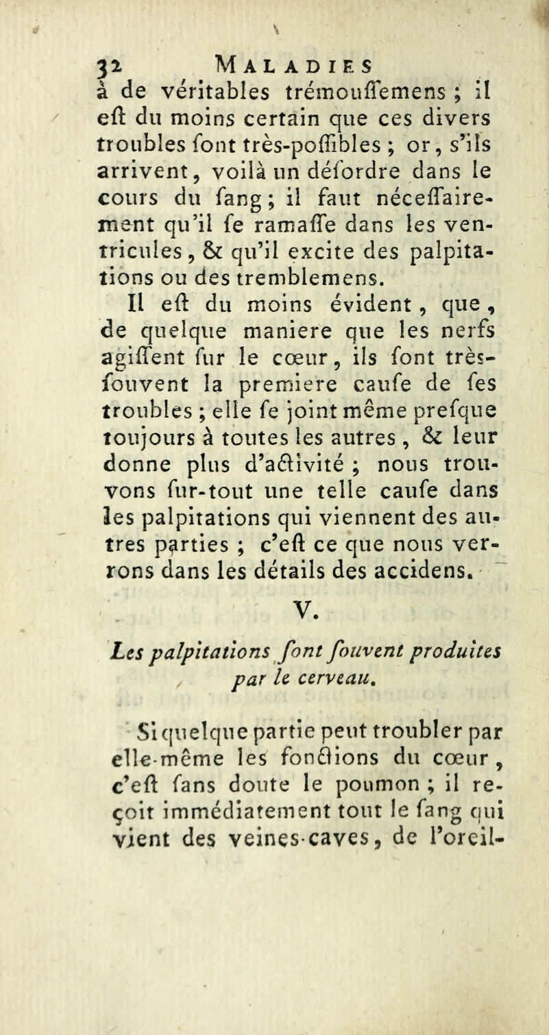 à de véritables trémouffemens ; il eft du moins certain que ces divers troubles font très-poffibles ; or, s’ils arrivent, voilà un défordre dans le cours du fang ; il faut néceffaire- ment qu’il fe ramaffe dans les ven- tricules , & qu’il excite des palpita- tions ou des tremblemens. Il eft du moins évident, que, de quelque maniéré que les nerfs agiffent fur le cœur, ils font très- fouvent la première caufe de fes troubles ; elle fe joint même prefque toujours à toutes les autres , & leur donne plus d’aéllvité ; nous trou- vons fur-tout une telle caufe dans les palpitations qui viennent des au- très parties ; c’eft ce que nous ver- rons dans les détails des accidens. V. Les palpitations font fouvent produites par le cerveau. Si quelque partie peut troubler par elle-même les fondions du cœur, c’eft fans doute le poumon ; il re- çoit immédiatement tout le fang qui vient des veines-caves, de l’oreil-