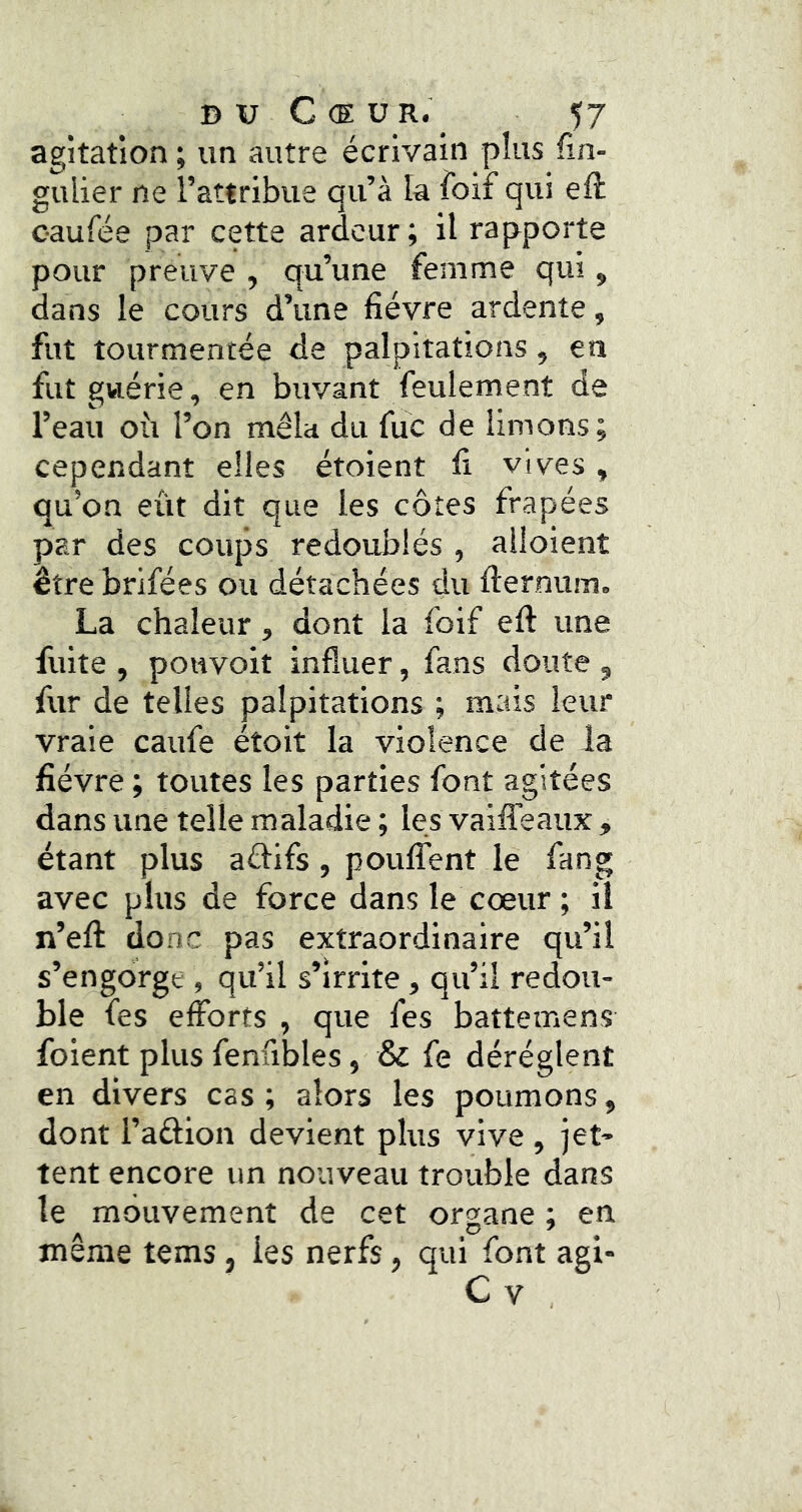 agitation ; un autre écrivain plus fin- gulier ne l’attribue qu’à la foif qui eft oaufée par cette ardeur ; il rapporte pour preuve , qu’une femme qui, dans le cours d’une fièvre ardente, fut tourmentée de palpitations, en fut guérie, en buvant feulement de l’eau où l’on mêla du fuc de limons; cependant elles étoient fi vives, qu’on eût dit que les côtes frapées par des coups redoublés , alloient être brifées ou détachées du fiernum. La chaleur, dont la foif eft une fuite , pottvoit influer, fans doute , fur de telles palpitations ; mais leur vraie caufe étoit la violence de la fièvre ; toutes les parties font agitées dans une telle maladie ; les vaiffeaux , étant plus aélifs, pouffent le fang avec plus de force dans le cœur; il n’eft donc pas extraordinaire qu’il s’engorge , qu’il s’irrite , qu’il redou- ble fes efforts , que fes battemens foient plus fenfibles, & fe dérèglent en divers cas ; alors les poumons, dont l’aélion devient plus vive , jet- tent encore un nouveau trouble dans le mouvement de cet organe ; en même tems, les nerfs, qui font agi- C V