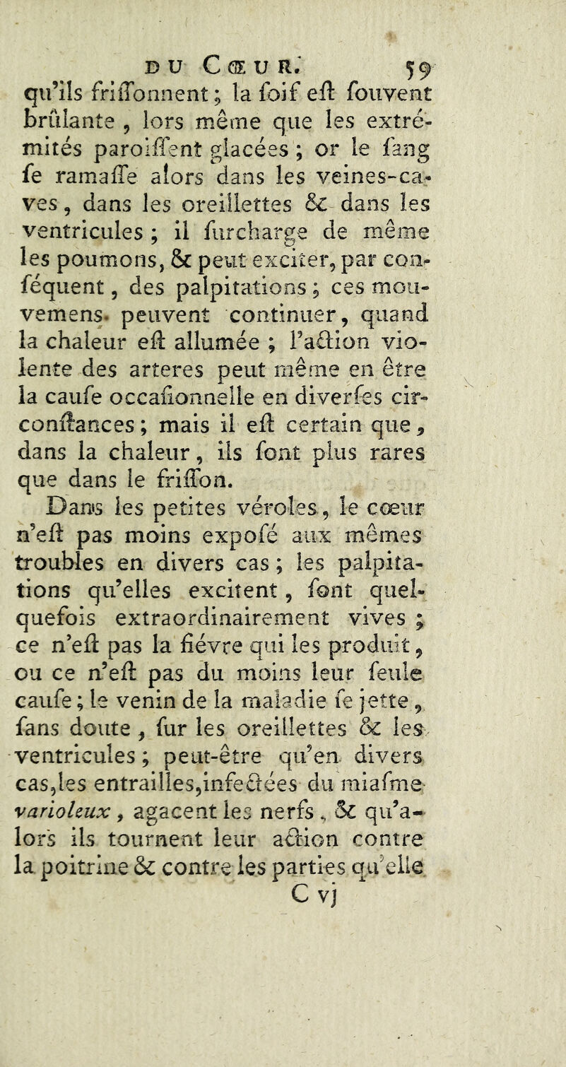 DU C ® U R.‘ 5^ qu’ils friffonnent; la foif eil: fouvent brûlante , lors même que les extré- mités paroiffent glacées ; or le fang fe ramaffe alors dans les veines-ca- ves , dans les oreillettes & dans les ventricules ; il furcharge de même les poumons, & peut exciter, par con- féquent, des palpitations j ces mou- vemens. peuvent continuer, quand la chaleur efî: allumée ; l’aftion vio- lente des arteres peut même en être la caufe occafionnelle en diverfes cir- conÆances ; mais il eft certain que, dans la chaleur, ils font plus rares que dans le friffon. Dams les petites véroles, le cœur n’eft pas moins expofé aux mêmes troubles en divers cas ; les palpita- tions qu’elles excitent, font quel- quefois extraordinairement vives ; ce n’efl pas la fièvre qui les produit, ou ce n.’efi: pas du moins leur feule caufe ; le venin de la maladie fe jette, fans doute, fur les oreillettes & les ventricules; peut-être qu’en, divers cas,les entrailles,infeélées du miafme varioleux, agacent les nerfs , & qu’a- lors ils tournent leur atlion contre la poitrine & contre les parties qu’elle.